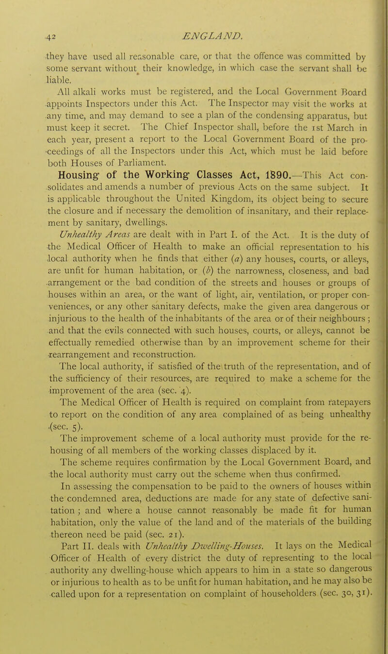 they have used all reasonable care, or that the offence was committed by some servant without^ their knowledge, in which case the servant shall be liable. All alkali works must be registered, and the Local Government Board appoints Inspectors under this Act. The Inspector may visit the works at any time, and may demand to see a plan of the condensing apparatus, but must keep it secret. The Chief Inspector shall, before the ist March in each year, present a report to the Local Government Board of the pro- ceedings of all the Inspectors under this Act, which must be laid before both Houses of Parliament. Housing of the Working- Classes Act, 1890.—This Act con- solidates and amends a number of previous Acts on the same subject. It is applicable throughout the United Kingdom, its object being to secure the closure and if necessary the demolition of insanitary, and their replace- ment by sanitary, dwellings. Unhealthy Areas are dealt with in Part I. of the Act. It is the duty of ihe Medical Officer of Health to make an official representation to his local authority when he finds that either (a) any houses, courts, or alleys, are unfit for human habitation, or (b) the narrowness, closeness, and bad arrangement or the bad condition of the streets and houses or groups of houses within an area, or the want of light, air, ventilation, or proper con- veniences, or any other sanitary defects, make the given area dangerous or injurious to the health of the inhabitants of the area or of their neighbours ; and that the evils connected with such houses, courts, or alleys, cannot be effectually remedied otherwise than by an improvement scheme for their •rearrangement and reconstruction. The local authority, if satisfied of the truth of the representation, and of the sufficiency of their resources, are required to make a scheme for the improvement of the area (sec. 4). The Medical Officer of Health is required on complaint from ratepayers to report on the condition of any area complained of as being unhealthy .(sec. 5). The improvement scheme of a local authority must provide for the re- housing of all members of the working classes displaced by it. The scheme requires confirmation by the Local Government Board, and the local authority must carry out the scheme when thus confirmed. In assessing the compensation to be paid to the owners of houses within the condemned area, deductions are made for any state of defective sani- tation ; and where a house cannot reasonably be made fit for human habitation, only the value of the land and of the materials of the building thereon need be paid (sec. 21). Part II. deals with Unhealthy Divclli)ig-Houses. It lays on the Medical Officer of Health of every district the duty of representing to the local authority any dwelling-house which appears to him in a state so dangerous or injurious to health as to be unfit for human habitation, and he may also be called upon for a representation on complaint of householders (sec. 30, 31).