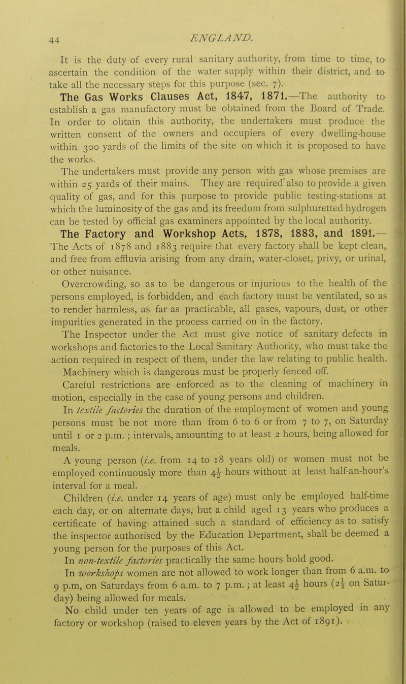 It is the duty of every rural sanitary authority, from time to time, to ascertain the condition of the water supply within their district, and to take all the necessary steps for this purpose (sec. 7). The Gas Works Clauses Act, 1847, 1871.—The authority to establish a gas manufactory must be obtained from the Board of Trade. In order to obtain this authority, the undertakers must produce the written consent of the owners and occupiers of every dwelling-house within 300 yards of the limits of the site on which it is proposed to have the works. The undertakers must provide any person with gas whose premises are within 25 yards of their mains. They are requiredalso to provide a given quality of gas, and for this purpose to provide public testing-stations at which the luminosity of the gas and its freedom from sulphuretted hydrogen can be tested by official gas examiners appointed by the local authority. The Factory and Workshop Acts, 1878, 1883, and 1891.- The Acts of 1878 and 1883 require that every factory shall be kept clean> and free from effluvia arising from any drain, water-closet, privy, or urinal, or other nuisance. Overcrowding, so as to be dangerous or injurious to the health of the persons employed, is forbidden, and each factory must be ventilated, so as to render harmless, as far as practicable, all gases, vapours, dust, or other impurities generated in the process carried on in the factory. The Inspector under the Act must give notice of sanitary defects in workshops and factories to the Local Sanitary Authority, who must take the action required in respect of them, under the law relating to public health. Machinery which is dangerous must be properly fenced off. Careful restrictions are enforced as to the cleaning of machinery in motion, especially in the case of young persons and children. In textile factories the duration of the employment of women and young persons must be not more than from 6 to 6 or from 7 to 7, on Saturday until 1 or 2 p.m. ; intervals, amounting to at least 2 hours, being allowed for meals. A young person {i.e. from 14 to 18 years old) or women must not be employed continuously more than 4^ hours without at least half-an-hour's interval for a meal. Children (i.e. under 14 years of age) must only be employed half-time each day, or on alternate days, but a child aged 13 years who produces a certificate of having attained such a standard of efficiency as to satisfy the inspector authorised by the Education Department, shall be deemed a young person for the purposes of this Act. In non-textile factories practically the same hours hold good. In workshops women are not allowed to work longer than from 6 a.m. to 9 p.m, on Saturdays from 6 a.m. to 7 p.m.; at least 4^ hours (2I on Satur- day) being allowed for meals. No child under ten years of age is allowed to be employed in any factory or workshop (raised to eleven years by the Act of 1891).