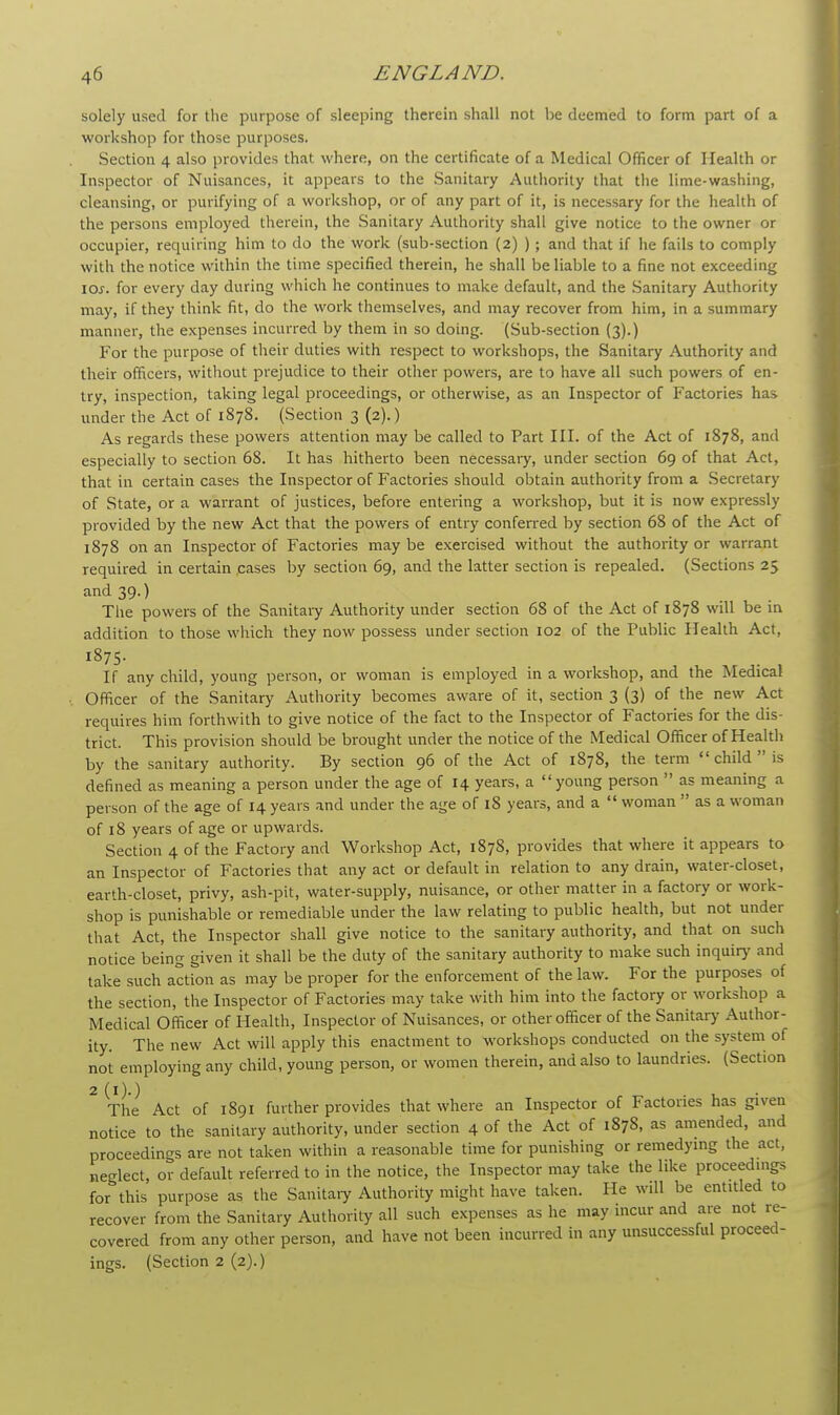 solely used for the purpose of sleeping therein shall not be deemed to form part of a workshop for those purposes. Section 4 also provides that where, on the certificate of a Medical Officer of Health or Inspector of Nuisances, it appears to the Sanitary Authority that the lime-washing, cleansing, or purifying of a workshop, or of any part of it, is necessary for the health of the persons employed therein, the Sanitary Authority shall give notice to the owner or occupier, requiting him to do the work (sub-section (2) ); and that if he fails to comply with the notice within the time specified therein, he shall be liable to a fine not exceeding \os. for every day during which he continues to make default, and the Sanitary Authority may, if they think fit, do the work themselves, and may recover from him, in a summary manner, the expenses incurred by them in so doing. (Sub-section (3).) For the purpose of their duties with respect to workshops, the Sanitary Authority and their officers, without prejudice to their other powers, are to have all such powers of en- try, inspection, taking legal proceedings, or otherwise, as an Inspector of Factories has under the Act of 1878. (Section 3 (2).) As regards these powers attention may be called to Part III. of the Act of 1878, and especially to section 68. It has hitherto been necessary, under section 69 of that Act, that in certain cases the Inspector of Factories should obtain authority from a Secretary of State, or a warrant of justices, before entering a workshop, but it is now expressly provided by the new Act that the powers of entry conferred by section 68 of the Act of 1878 on an Inspector of Factories may be exercised without the authority or warrant required in certain cases by section 69, and the latter section is repealed. (Sections 25 and 39.) The powers of the Sanitary Authority under section 68 of the Act of 1878 will be in addition to those which they now possess under section 102 of the Public Health Act, 1875. If any child, young person, or woman is employed in a workshop, and the Medical Officer of the Sanitary Authority becomes aware of it, section 3 (3) of the new Act requires him forthwith to give notice of the fact to the Inspector of Factories for the dis- trict. This provision should be brought under the notice of the Medical Officer of Health by the sanitary authority. By section 96 of the Act of 1878, the term  child  is defined as meaning a person under the age of 14 years, a young person  as meaning a person of the age of 14 years and under the age of 18 years, and a  woman  as a woman of 18 years of age or upwards. Section 4 of the Factory and Workshop Act, 1878, provides that where it appears to an Inspector of Factories that any act or default in relation to any drain, water-closet, earth-closet, privy, ash-pit, water-supply, nuisance, or other matter in a factory or work- shop is punishable or remediable under the law relating to public health, but not under that Act, the Inspector shall give notice to the sanitary authority, and that on such notice being given it shall be the duty of the sanitary authority to make such inquiry and take such action as may be proper for the enforcement of the law. For the purposes of the section, the Inspector of Factories may take with him into the factory or workshop a Medical Officer of Health, Inspector of Nuisances, or other officer of the Sanitary Author- ity. The new Act will apply this enactment to workshops conducted on the system of not employing any child, young person, or women therein, and also to laundries. (Section 2(i)-) The Act of 1891 further provides that where an Inspector of Factories has given notice to the sanitary authority, under section 4 of the Act of 1878, as amended, and proceedings are not taken within a reasonable time for punishing or remedying the act, neglect, or default referred to in the notice, the Inspector may take the like proceed.ngs for this purpose as the Sanitary Authority might have taken. He will be entitled to recover from the Sanitary Authority all such expenses as he may incur and are not re- covered from any other person, and have not been incurred in any unsuccessful proceed- ings. (Section 2 (2).)