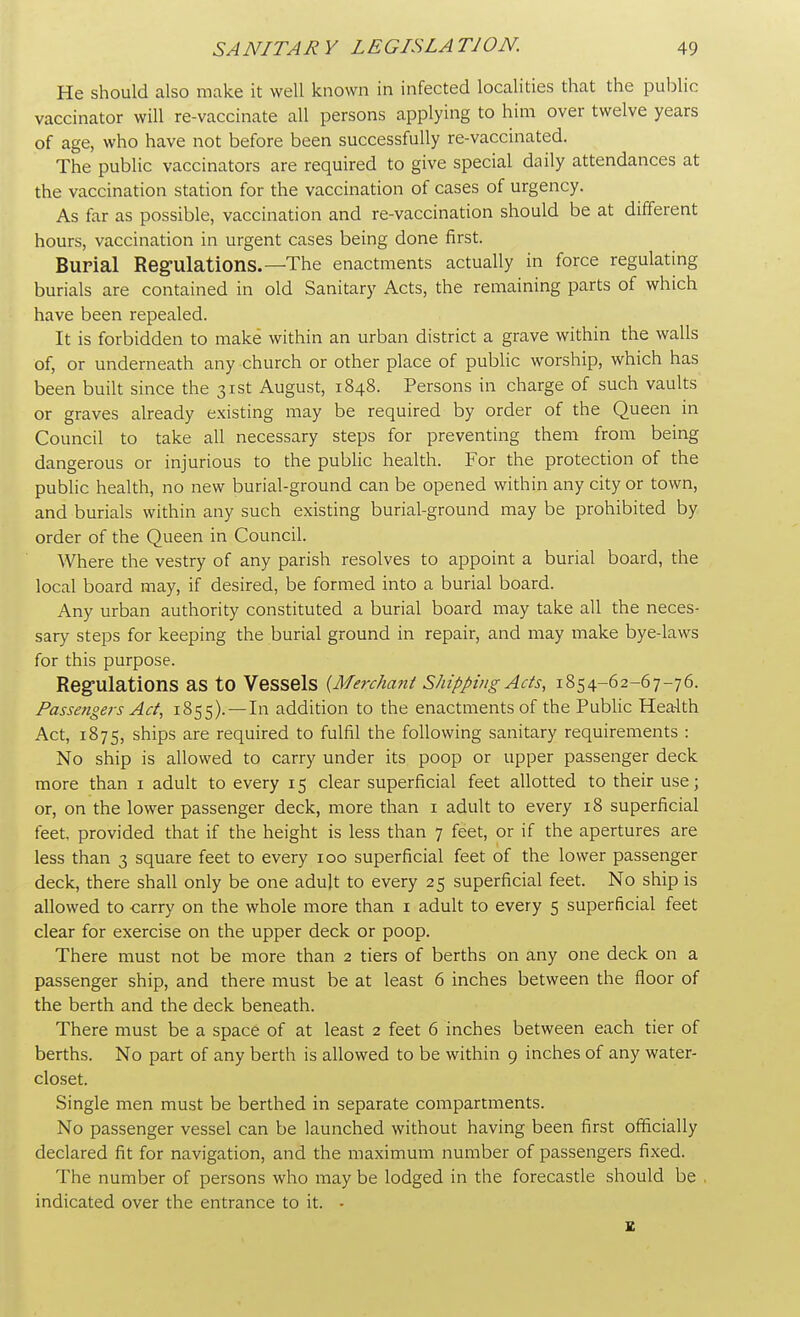 He should also make it well known in infected localities that the public vaccinator will re-vaccinate all persons applying to him over twelve years of age, who have not before been successfully re-vaccinated. The public vaccinators are required to give special daily attendances at the vaccination station for the vaccination of cases of urgency. As far as possible, vaccination and re-vaccination should be at different hours, vaccination in urgent cases being done first. Burial Regulations.— The enactments actually in force regulating burials are contained in old Sanitary Acts, the remaining parts of which have been repealed. It is forbidden to make within an urban district a grave within the walls of, or underneath any church or other place of public worship, which has been built since the 31st August, 1848. Persons in charge of such vaults or graves already existing may be required by order of the Queen in Council to take all necessary steps for preventing them from being dangerous or injurious to the public health. For the protection of the public health, no new burial-ground can be opened within any city or town, and burials within any such existing burial-ground may be prohibited by order of the Queen in Council. Where the vestry of any parish resolves to appoint a burial board, the local board may, if desired, be formed into a burial board. Any urban authority constituted a burial board may take all the neces- sary steps for keeping the burial ground in repair, and may make bye-laws for this purpose. Regulations as to Vessels {Merchant Shipping Ads, 1854-62-67-76. Passengers Act, 1855).—In addition to the enactments of the Public Health Act, 1875, ships are required to fulfil the following sanitary requirements : No ship is allowed to carry under its poop or upper passenger deck more than 1 adult to every 15 clear superficial feet allotted to their use; or, on the lower passenger deck, more than 1 adult to every 18 superficial feet, provided that if the height is less than 7 feet, or if the apertures are less than 3 square feet to every 100 superficial feet of the lower passenger deck, there shall only be one adult to every 25 superficial feet. No ship is allowed to carry on the whole more than 1 adult to every 5 superficial feet clear for exercise on the upper deck or poop. There must not be more than 2 tiers of berths on any one deck on a passenger ship, and there must be at least 6 inches between the floor of the berth and the deck beneath. There must be a space of at least 2 feet 6 inches between each tier of berths. No part of any berth is allowed to be within 9 inches of any water- closet. Single men must be berthed in separate compartments. No passenger vessel can be launched without having been first officially declared fit for navigation, and the maximum number of passengers fixed. The number of persons who may be lodged in the forecastle should be indicated over the entrance to it. - E