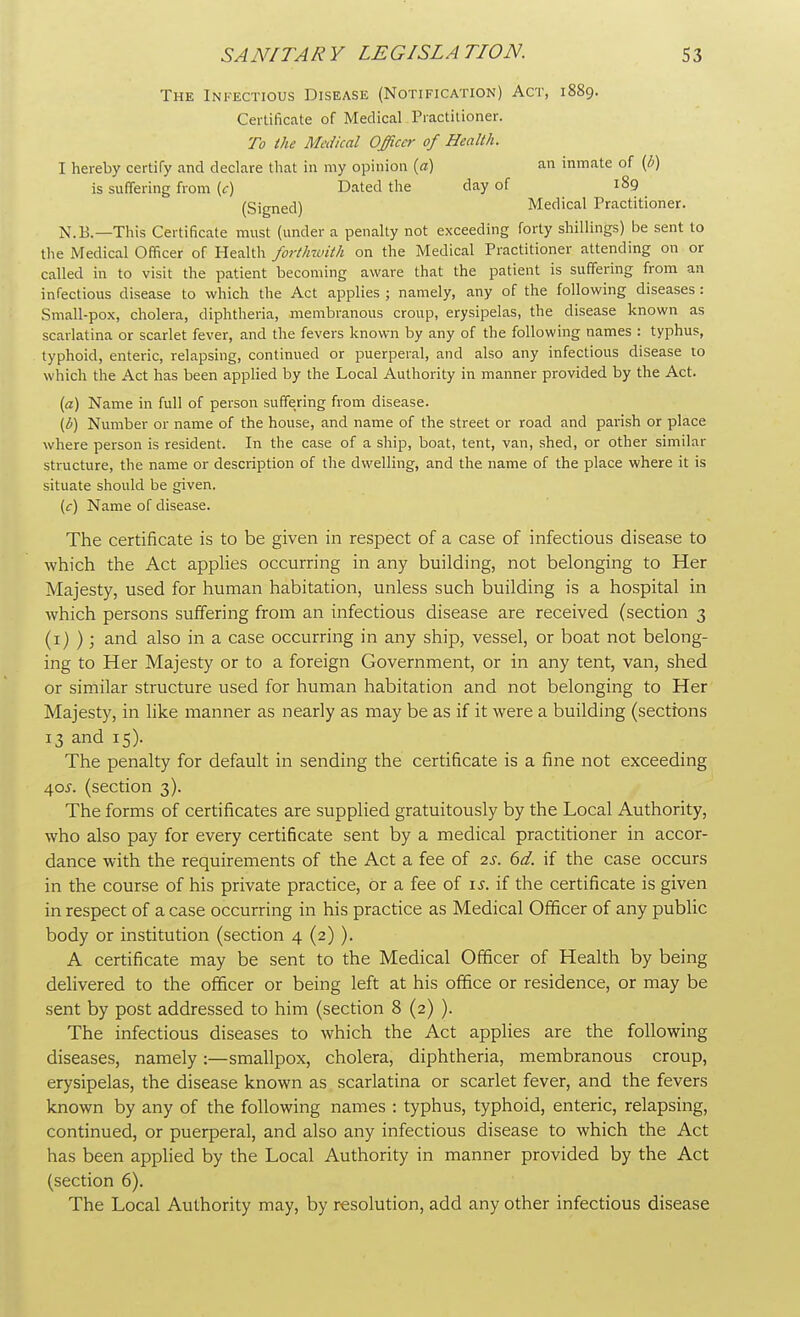 The Infectious Disease (Notification) Act, 1889. Certificate of Medical Practitioner. To the Medical Officer of Health. I hereby certify and declare that in my opinion (a) an inmate of (0) is suffering from (c) Dated the day of 189 (Signed) Medical Practitioner. N.B.—This Certificate must (under a penalty not exceeding forty shillings) be sent to the Medical Officer of Health forthwith on the Medical Practitioner attending on or called in to visit the patient becoming aware that the patient is suffering from an infectious disease to which the Act applies ; namely, any of the following diseases: Small-pox, cholera, diphtheria, membranous croup, erysipelas, the disease known as scarlatina or scarlet fever, and the fevers known by any of the following names : typhus, typhoid, enteric, relapsing, continued or puerperal, and also any infectious disease to which the Act has been applied by the Local Authority in manner provided by the Act. (a) Name in full of person suffering from disease. (b) Number or name of the house, and name of the street or road and parish or place where person is resident. In the case of a ship, boat, tent, van, shed, or other similar structure, the name or description of the dwelling, and the name of the place where it is situate should be given. (c) Name of disease. The certificate is to be given in respect of a case of infectious disease to which the Act applies occurring in any building, not belonging to Her Majesty, used for human habitation, unless such building is a hospital in which persons suffering from an infectious disease are received (section 3 (1) ); and also in a case occurring in any ship, vessel, or boat not belong- ing to Her Majesty or to a foreign Government, or in any tent, van, shed or similar structure used for human habitation and not belonging to Her Majesty, in like manner as nearly as may be as if it were a building (sections 13 and 15). The penalty for default in sending the certificate is a fine not exceeding 40s. (section 3). The forms of certificates are supplied gratuitously by the Local Authority, who also pay for every certificate sent by a medical practitioner in accor- dance with the requirements of the Act a fee of 2s. 6d. if the case occurs in the course of his private practice, or a fee of is. if the certificate is given in respect of a case occurring in his practice as Medical Officer of any public body or institution (section 4 (2) ). A certificate may be sent to the Medical Officer of Health by being delivered to the officer or being left at his office or residence, or may be sent by post addressed to him (section 8 (2) ). The infectious diseases to which the Act applies are the following diseases, namely:—smallpox, cholera, diphtheria, membranous croup, erysipelas, the disease known as scarlatina or scarlet fever, and the fevers known by any of the following names : typhus, typhoid, enteric, relapsing, continued, or puerperal, and also any infectious disease to which the Act has been applied by the Local Authority in manner provided by the Act (section 6). The Local Authority may, by resolution, add any other infectious disease