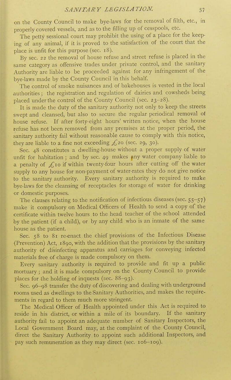 on the County Council to make bye-laws for the removal of filth, etc., in properly covered vessels, and as to the filling up of cesspools, etc. The petty sessional court may prohibit the using of a place for the keep- ing of any animal, if it is proved to the satisfaction of the court that the place is unfit for this purpose (sec. 18). By sec. 22 the removal of house refuse and street refuse is placed in the same category as offensive trades under private control, and the sanitary Authority are liable to be proceeded against for any infringement of the bye-laws made by the County Council in this behalf. The control of smoke nuisances and of bakehouses is vested in the local authorities; the registration and regulation of dairies and cowsheds being placed under the control of the County Council (sec. 23-28). It is made the duty of the sanitary authority not only to keep the streets swept and cleansed, but also to secure the regular periodical removal of house refuse. If after forty-eight hours' written notice, when the house refuse has not been removed from any premises at the proper period, the sanitary authority fail without reasonable cause to comply with this notice, they are liable to a fine not exceeding £2.0 (sec. 29, 30). Sec. 48 constitutes a dwelling-house without a proper supply of water unfit for habitation; and by sec. 49 makes any water company liable to a penalty of ^10 if within twenty-four hours after cutting off the water supply to any house for non-payment of water-rates they do not give notice to the sanitary authority. Every sanitary authority is required to make bye-laws for the cleansing of receptacles for storage of water for drinking or domestic purposes. The clauses relating to the notification of infectious diseases (sec. 55-57) make it compulsory on Medical Officers of Health to send a copy or the certificate within twelve hours to the head teacher of the school attended by the patient (if a child), or by any child who is an inmate of the same house as the patient. Sec. 58 to 81 re-enact the chief provisions of the Infectious Disease (Prevention) Act, 1890, with the addition that the provisions by the sanitary authority of disinfecting apparatus and carriages for conveying infected materials free of charge is made compulsory on them. Every sanitary authority is required to provide and fit up a public mortuary ; and it is made compulsory on the County Council to provide places for the holding of inquests (sec. 88-93). Sec. 96-98 transfer the duty of discovering and dealing with underground rooms used as dwellings to the Sanitary Authorities, and makes the require- ments in regard to them much more stringent. The Medical Officer of Health appointed under this Act is required to reside in his district, or within a mile of its boundary. If the sanitary authority fail to appoint an adequate number of Sanitary Inspectors, the Local Government Board may, at the complaint of the County Council, direct the Sanitary Authority to appoint such additional Inspectors, and pay such remuneration as they may direct (sec. 106-109).