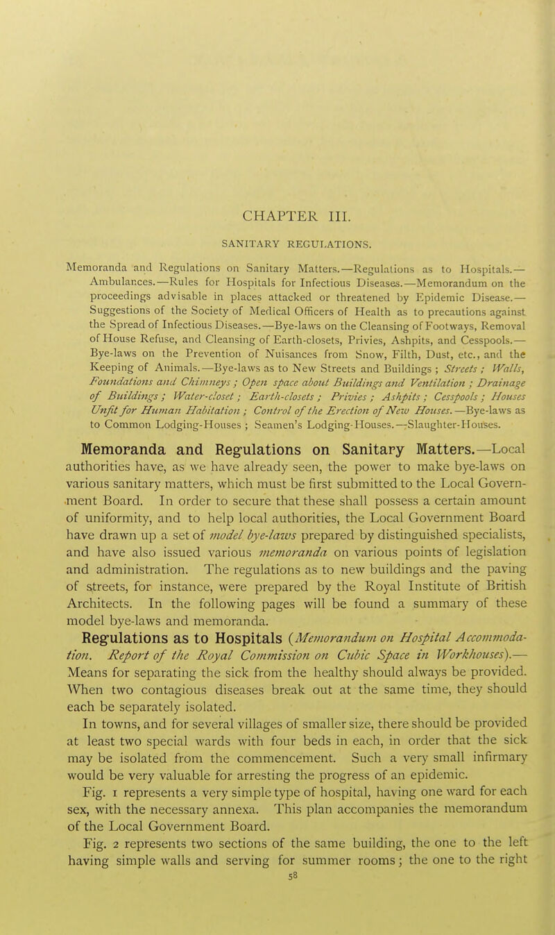 CHAPTER III. SANITARY REGULATIONS. Memoranda and Regulations on Sanitary Matters.—Regulations as to Hospitals.— Ambulances.—Rules for Hospitals for Infectious Diseases.—Memorandum on the proceedings advisable in places attacked or threatened by Epidemic Disease.— Suggestions of the Society of Medical Officers of Health as to precautions against the Spread of Infectious Diseases.—Bye-laws on the Cleansing of Footways, Removal of House Refuse, and Cleansing of Earth-closets, Privies, Ashpits, and Cesspools.— Bye-laws on the Prevention of Nuisances from Snow, Filth, Dust, etc., and the Keeping of Animals.—Bye-laws as to New Streets and Buildings ; Streets ; Walls, Foundations and Chimneys ; Open space about Buildings ami Ventilation ; Drainage of Buildings ; Water-closet ; Earth-closets ; Privies ; Ashpits ; Cesspools ; Houses Unfit for Human Habitation ; Control of the Erection of New Houses.—Bye-laws as to Common Lodging-Houses ; Seamen's Lodging-Houses.—Slaughter-Houses. Memoranda and Regulations on Sanitary Matters.—Local authorities have, as we have already seen, the power to make bye-laws on various sanitary matters, which must be first submitted to the Local Govern- ment Board. In order to secure that these shall possess a certain amount of uniformity, and to help local authorities, the Local Government Board have drawn up a set of model bye-laws prepared by distinguished specialists, and have also issued various mevioranda on various points of legislation and administration. The regulations as to new buildings and the paving of streets, for instance, were prepared by the Royal Institute of British Architects. In the following pages will be found a summary of these model bye-laws and memoranda. Regulations as to Hospitals (Memorandum on Hospital Accommoda- tion. Report of the Royal Commission on Cubic Space in Workhouses).— Means for separating the sick from the healthy should always be provided. When two contagious diseases break out at the same time, they should each be separately isolated. In towns, and for several villages of smaller size, there should be provided at least two special wards with four beds in each, in order that the sick may be isolated from the commencement. Such a very small infirmary would be very valuable for arresting the progress of an epidemic. Fig. i represents a very simple type of hospital, having one ward for each sex, with the necessary annexa. This plan accompanies the memorandum of the Local Government Board. Fig. 2 represents two sections of the same building, the one to the left having simple walls and serving for summer rooms; the one to the right