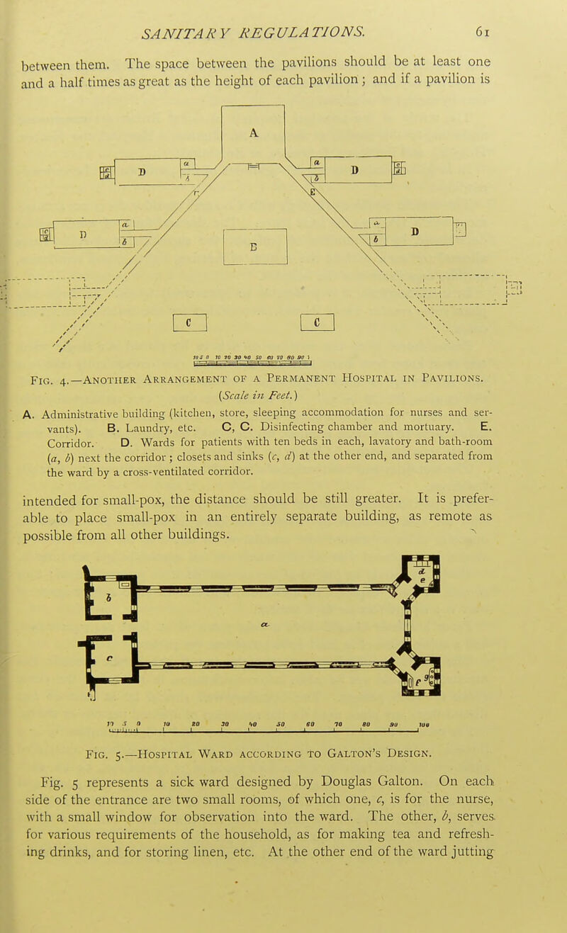 between them. The space between the pavilions should be at least one and a half times as great as the height of each pavilion ; and if a pavilion is A , I* D 10 5 n 10 20 3D ID SO KV 10 30 S>0 i Fpq-i—1=1—i= s Fig. 4. -Another Arrangement of a Permanent Hospital in Pavilions. {Scale in Feet.) A. Administrative building (kitchen, store, sleeping accommodation for nurses and ser- vants). B. Laundry, etc. C, C. Disinfecting chamber and mortuary. E. Corridor. D. Wards for patients with ten beds in each, lavatory and bath-room (a, b) next the corridor ; closets and sinks (c, d) at the other end, and separated from the ward by a cross-ventilated corridor. intended for small-pox, the distance should be still greater. It is prefer- able to place small-pox in an entirely separate building, as remote as possible from all other buildings. n S 0 10 ZO JO UO SO 60 70 80 AU log ■■■■■■■■ 1 1 1 ! 1 ' 1 1 1 1 Fig. 5.—Hospital Ward according to Galton's Design. Fig. 5 represents a sick ward designed by Douglas Galton. On each side of the entrance are two small rooms, of which one, c, is for the nurse, with a small window for observation into the ward. The other, b, serves, for various requirements of the household, as for making tea and refresh- ing drinks, and for storing linen, etc. At the other end of the ward jutting
