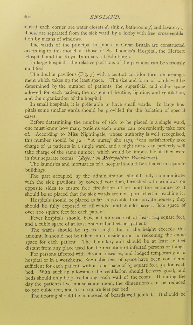 out at each corner are water closets d, sink e, bath-room f, and lavatory g. These are separated from the sick ward by a lobby with free cross-ventila- tion by means of windows. The wards of the principal hospitals in Great Britain are constructed according to this model, as those of St. Thomas's Hospital, the Herbert Hospital, and the Royal Infirmary, at Edinburgh. In large hospitals, the relative positions of the pavilions can be variously modified. The double pavilions (Fig. 3) with a central corridor form an arrange- ment which takes up the least space. The size and form of wards will be determined by the number of patients, the superficial and cubic space allowed for each patient, the system of heating, lighting, and ventilation, and the organization of the hospital. In small hospitals, it is preferable to have small wards. In large hos- pitals some smaller wards should be provided for the isolation of special cases. Before determining the number of sick to be placed in a single ward, one must know how many patients each nurse can conveniently take care of. According to Miss Nightingale, whose authority is well recognised, this number should be 32. A nurse, she says, can satisfactorily take charge of 32 patients in a single ward, and a night nurse can perfectly well take charge of the same number, which would be impossible if they were in four separate rooms  {Report on Metropolitan Workhouses). The laundries and mortuaries of a hospital should be situated in separate buildings. The part occupied by the administration should only communicate with the sick pavilions by covered corridors, furnished with windows on opposite sides to ensure free circulation of air, and the entrance to it should be so placed that the sick wards are not approached in reaching it. Hospitals should be placed as far as possible from private houses ; they should be fully exposed to all winds ; and should have a floor space of over 100 square feet for each patient. Fever hospitals should have a floor space of at least 144 square feet, and a cubic space of at least 2000 cubic feet per patient. The wards should be 13 feet high; but if the height exceeds this amount, it should not be taken into consideration in reckoning the cubic space for each patient. The boundary wall should be at least 40 feet distant from any place used for the reception of infected persons or things. For persons affected with chronic diseases, and lodged temporarily in a hospital or in a workhouse, 800 cubic feet of space have been considered sufficient for each patient, with a floor space of 65 square feet, 54 for each bed. With such an allowance the ventilation should be very good, and beds should only be placed along each wall of the room. If during the day the patients live in a separate room, the dimensions can be reduced ito 500 cubic feet, and to 40 square feet per bed. The flooring should be composed of boards well jointed. It should be