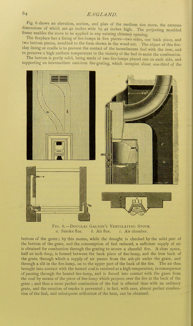 Fig. 6 shows an elevation, section, and plan of the medium size stove, the extreme dimensions of which are 40 inches wide by 42 inches high. The projecting moulded frame enables the stove to be applied to any existing chimney opening. The fireplace has a lining of fire-lumps in five pieces—two sides, one back piece, and two bottom pieces, moulded to the form shown in the wood-cut. The object of this fire- clay lining or cradle is to prevent the contact of the incandescent fuel with the iron, and to preserve a high uniform temperature in the vicinity of the fuel to assist the combustion. The bottom is partly solid, being made of two fire-lumps placed one on each side, and supporting an intermediate cast-iron fire-grating, which occupies about one-third of the Fig. 6.—Douglas Galton's Ventilating Stove. a. Smoke flue. b. Air flue. c. Air chamber. bottom of the grate; by this means, while the draught is checked by the solid part of the bottom of the grate, and the consumption of fuel reduced, a sufficient supply of air is obtained for combustion through the grating to secure a cheerful fire. A clear space, half an inch deep, is formed between the back piece of fire-lump, and the iron back of the grate, through which a supply of air passes from the ash-pit under the grate, and through a slit in the fire-lump, on to the upper part of the back of the fire. The air thus brought into contact with the heated coal is received at a high temperature, inconsequence of passing through the heated fire-lump, and is forced into contact with the gases from the coal by means of the piece of fire-lump which projects over the fire at the back of the grate ; and thus a more perfect combustion of the fuel is effected than with an ordinary grate, and the creation of smoke is prevented ; in fact, with care, almost perfect combus- tion of the fuel, and subsequent utilisation of the heat, can be obtained.