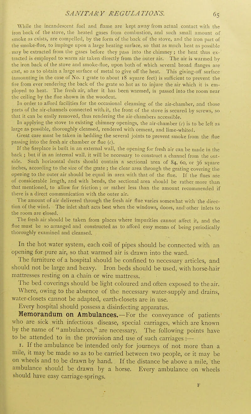 While the incandescent fuel and flame are kept away from actual contact with the iron back of the stove, the heated gases from combustion, and such small amount of smoke as exists, are compelled, by the form of the back of the stove, and the iron part of the smoke-flue, to impinge upon a large heating surface, so that as much heat as possible may be extracted from the gases before they pass into the chimney ; the heat thus ex- tracted is employed to warm air taken directly from the outer air. The air is warmed by the iron back of the stove and smoke-flue, upon both of which several broad flanges are cast, so as to obtain a large surface of metal to give off the heat. This giving-off surface (amounting in the case of No. 1 grate to about 18 square feet) is sufficient to prevent the fire from ever rendering the back of the grate so hot as to injure the air which it is em- ployed to heat. The fresh air, after it has been warmed, is passed into the room near the ceiling by the flue shown in the woodcut. In order to afford facilities for the occasional cleansing of the air-chamber, and those parts of the air-channels connected with, it, the front of the stove is secured by screws, so that it can be easily removed, thus rendering the air-chambers accessible. In applying the stove to existing chimney openings, the air-chamber (c) is to be left as large as possible, thoroughly cleansed, rendered with cement, and lime-whited. Great care must be taken in bedding the several joints to prevent smoke from the flue passing into the fresh air chamber or flue (c). If the fireplace is built in an external wall, the opening for fresh air can be made in the back ; but if in an internal wall, it will be necessary to construct a channel from the out- side. Such horizontal ducts should contain a sectional area of 84, 60, or 36 square inches, according to the size of the grate ; the clear area through the grating covering the opening to the outer air should be equal in area with that of the flue. If the flues are of considerable length, and with bends, the sectional area should be rather more than that mentioned, to allow for friction ; or rather less than the amount recommended if there is a direct communication with the outer air. The amount of air delivered through the fresh air flue varies somewhat with the direc- tion of the wind. The inlet shaft acts best when the windows, doors, and other inlets to the room are closed. The fresh air should be taken from places where impurities cannot affect it, and the flue must be so arranged and constructed as to afford easy means of being periodically thoroughly examined and cleansed. In the hot water system, each coil of pipes should be connected with an opening for pure air, so that warmed air is drawn into the ward. The furniture of a hospital should be confined to necessary articles, and should not be large and heavy. Iron beds should be used, with horse-hair mattresses resting on a chain or wire mattress. The bed coverings should be light coloured and often exposed to the air. Where, owing to the absence of the necessary water-supply and drains, water-closets cannot be adapted, earth-closets are in use. Every hospital should possess a disinfecting apparatus. Memorandum on Ambulances.—For the conveyance of patients who are sick with infectious disease, special carriages, which are known by the name of  ambulances, are necessary. The following points have to be attended to in the provision and use of such carriages :— 1. If the ambulance be intended only for journeys of not more than a mile, it may be made so as to be carried between two people, or it may be on wheels and to be drawn by hand. If the distance be above a mile, the ambulance should be drawn by a horse. Every ambulance on wheels should have easy carriage-springs. F