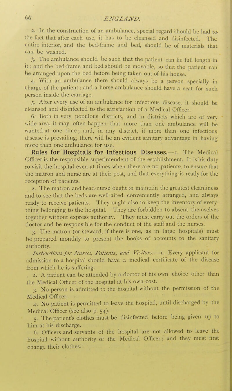 2. In the construction of an ambulance, special regard should be had to. the fact that after each use, it has to be cleansed and disinfected. The entire interior, and the bed-frame and bed, should be of materials that can be washed. 3. The ambulance should be such that the patient can lie full length in it; and the bed-frame and bed should be movable, so that the patient can be arranged upon the bed before being taken out of his house. 4. With an ambulance there should always be a person specially in charge of the patient; and a horse ambulance should have a seat for such person inside the carriage. 5. After every use of an ambulance for infectious disease, it should be cleansed and disinfected to the satisfaction of a Medical Officer. 6. Both in very populous districts, and in districts which are of verj wide area, it may often happen that more than one ambulance will Ix: wanted at one time; and, in any district, if more than one infectious disease is prevailing, there will be an evident sanitary advantage in having more than one ambulance for use. Rules for Hospitals for Infectious Diseases.—1. The Medical Officer is the responsible superintendent of the establishment. It is his duty to visit the hospital even at times when there are no patients, to ensure that the matron and nurse are at their post, and that everything is ready for the reception of patients. 2. The matron and head-nurse ought to maintain the greatest cleanliness and to see that the beds are well aired, conveniently arranged, and always ready to receive patients. They ought also to keep the inventory of every- thing belonging to the hospital. They are forbidden to absent themselves together without express authority. They must carry out the orders of the doctor and be responsible for the conduct of the staff and the nurses. 3. The matron (or steward, if there is one, as in large hospitals) must be prepared monthly to present the books of accounts to the sanitary authority. Instructions for Nurses, Patients, and Visitors.—1. Every applicant for admission to a hospital should have a medical certificate of the disease from which he is suffering. 2. A patient can be attended by a doctor of his own choice other than the Medical Officer of the hospital at his own cost. 3. No person is admitted to the hospital without the permission of the Medical Officer. 4. No patient is permitted to leave the hospital, until discharged by the Medical Officer (see also p. 54). 5. The patient's clothes must be disinfected before being given up to him at his discharge. 6. Officers and servants of the hospital are not allowed to leave the hospital without authority of the Medical Officer; and they must first change their clothes.