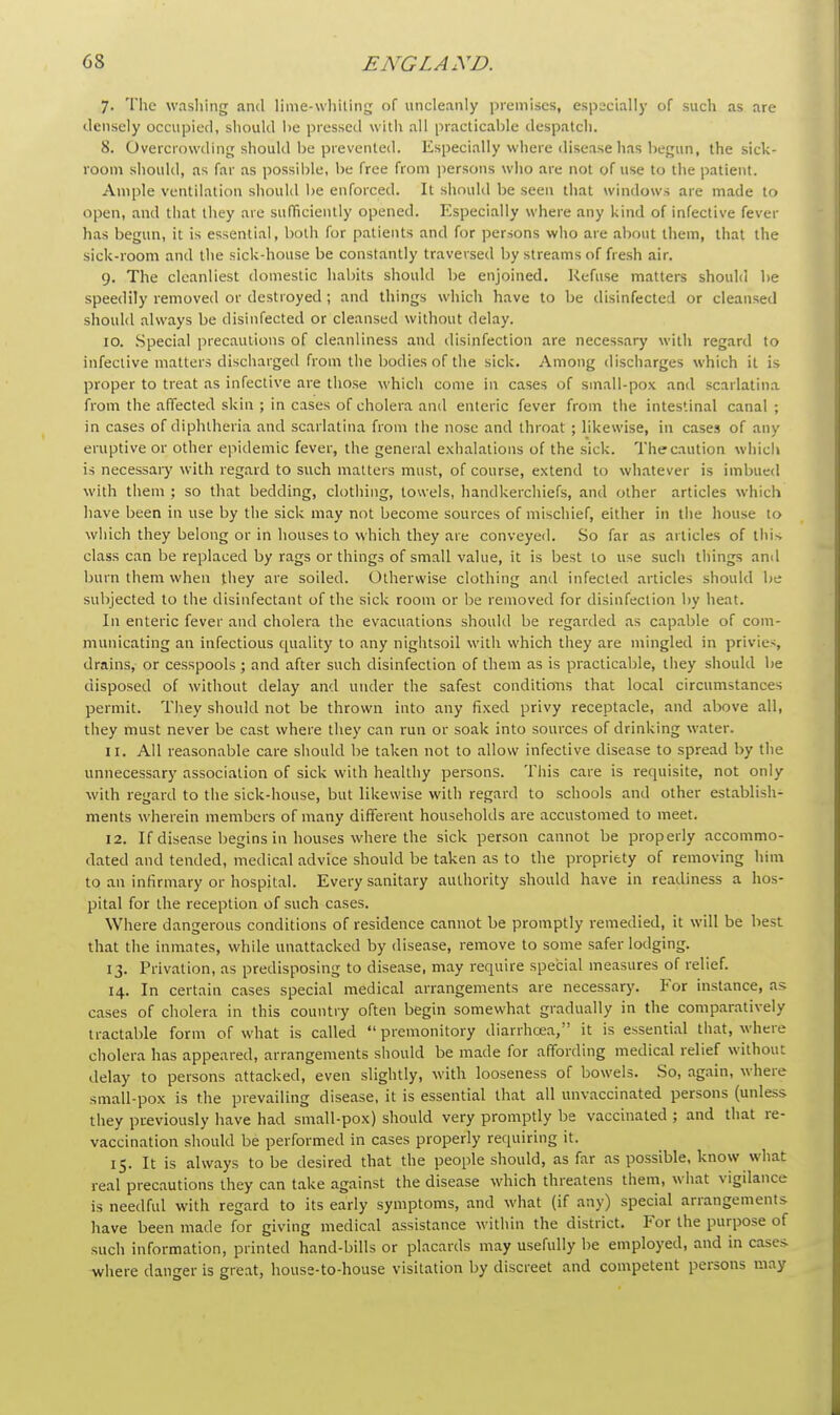 7. The washing and lime-whiting of uncleanly premises, especially of such as are densely occupied, should be pressed with all practicable despatch. 8. Overcrowding should be prevented. Especially where disease has begun, the sick- room should, as far as possible, be free from persons who are not of use to the patient. Ample ventilation should be enforced. It should be seen that windows are made to open, and that they are sufficiently opened. Especially where any kind of infective fever has begun, it is essential, both for patients and for persons who are about them, that the sick-room and the sick-house be constantly traversed by streams of fresh air. 9. The cleanliest domestic habits should be enjoined. Refuse matters should be speedily removed or destroyed; and things which have to be disinfected or cleansed should always be disinfected or cleansed without delay. 10. Special precautions of cleanliness and disinfection are necessary with regard to infective matters discharged from the bodies of the sick. Among discharges which it is proper to treat as infective are those which come in cases of small-pox and scarlatina from the affected skin ; in cases of cholera and enteric fever from the intestinal canal; in cases of diphtheria and scarlatina from the nose and throat ; likewise, in cases of any eruptive or other epidemic fever, the general exhalations of the sick. The caution which is necessary with regard to such matters must, of course, extend to whatever is imbued with them ; so that bedding, clothing, towels, handkerchiefs, and other articles which have been in use by the sick may not become sources of mischief, either in the house to which they belong or in houses to which they are conveyed. So far as articles of this class can be replaced by rags or things of small value, it is best to use such things anil burn them when they are soiled. Otherwise clothing and infected articles should be subjected to the disinfectant of the sick room or be removed for disinfection by heat. In enteric fever and cholera the evacuations should be regarded as capable of com- municating an infectious cpiality to any nightsoil with which they are mingled in privies, drains, or cesspools ; and after such disinfection of them as is practicable, they should be disposed of without delay and under the safest conditions that local circumstances permit. They should not be thrown into any fixed privy receptacle, and above all, they must never be cast where they can run or soak into sources of drinking water. 11. All reasonable care should be taken not to allow infective disease to spread by the unnecessary association of sick with healthy persons. This care is requisite, not only with regard to the sick-house, but likewise with regard to schools and other establish- ments wherein members of many different households are accustomed to meet. 12. If disease begins in houses where the sick person cannot be properly accommo- dated and tended, medical advice should be taken as to the propriety of removing him to an infirmary or hospital. Every sanitary authority should have in readiness a hos- pital for the reception of such cases. Where dangerous conditions of residence cannot be promptly remedied, it will be best that the inmates, while unattached by disease, remove to some safer lodging. 13. Privation, as predisposing to disease, may require special measures of relief. 14. In certain cases special medical arrangements are necessary. For instance, as cases of cholera in this country often begin somewhat gradually in the comparatively tractable form of wdiat is called  premonitory diarrhoea, it is essential that, where cholera has appeared, arrangements should be made for affording medical relief without delay to persons attacked, even slightly, with looseness of bowels. So, again, where small-pox is the prevailing disease, it is essential that all unvaccinated persons (unless they previously have had small-pox) should very promptly be vaccinated ; and that re- vaccination should be performed in cases properly requiring it. 15. It is always to be desired that the people should, as far as possible, know what real precautions they can take against the disease which threatens them, what vigilance is needful with regard to its early symptoms, and what (if any) special arrangements have been made for giving medical assistance within the district. For the purpose of such information, printed hand-bills or placards may usefully be employed, and in cases where danger is great, house-to-house visitation by discreet and competent persons may