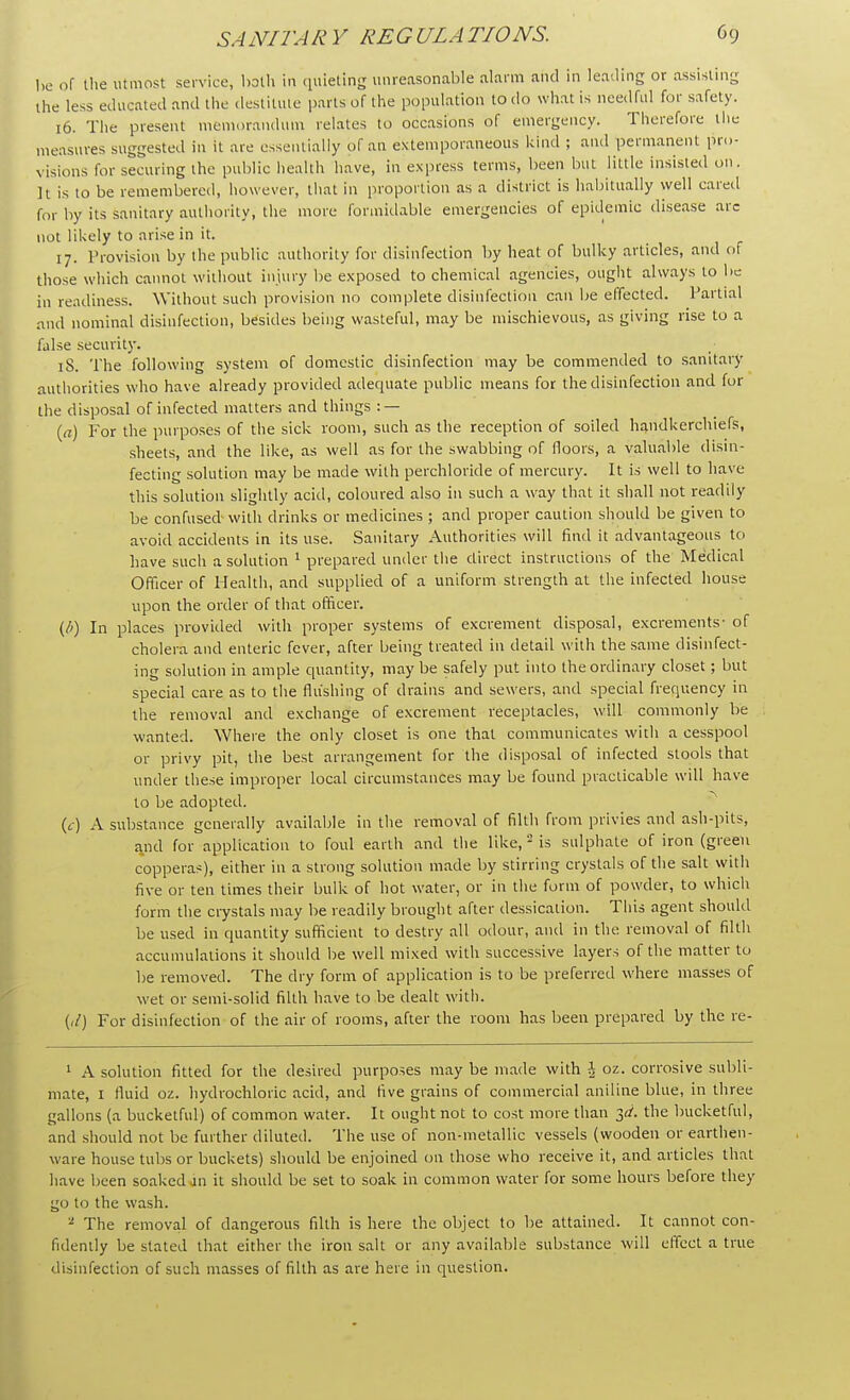 be of the utmost service, both in quieting unreasonable alarm and in leading or assisting the less educated and the destitute parts of the population to do what is needful for safety. 16. The present memorandum relates to occasions of emergency. Therefore I he- measures suggested in it are essentially of an extemporaneous kind ; and permanent pro- visions for securing the public health have, in express terms, been but little insisted on. It is to be remembered, however, that ill proportion as a district is habitually well cared for by its sanitary authority, the more formidable emergencies of epidemic disease arc not likely to arise in it. 17. Provision by the public authority for disinfection by heat of bulky articles, and of those which cannot without injury be exposed to chemical agencies, ought always to be in readiness. Without such provision no complete disinfection can be effected. Partial and nominal disinfection, besides being wasteful, may be mischievous, as giving rise to a false security. 18. The following system of domestic disinfection may be commended to sanitary authorities who have already provided adequate public means for the disinfection and for the disposal of infected matters and things : — (a) For the purposes of the sick room, such as the reception of soiled handkerchiefs, sheets, and the like, as well as for the swabbing of floors, a valuable disin- fecting solution may be made with perchloride of mercury. It is well to have this solution slightly acid, coloured also in such a way that it shall not readily be confused-with drinks or medicines ; and proper caution should be given to avoid accidents in its use. Sanitary Authorities will find it advantageous to have such a solution 1 prepared under the direct instructions of the Medical Officer of Health, and supplied of a uniform strength at the infected house upon the order of that officer. (/>) In places provided with proper systems of excrement disposal, excrements- of cholera and enteric fever, after being treated in detail with the same disinfect- ing solution in ample quantity, may be safely put into the ordinary closet; but special care as to the flushing of drains and sewers, and special frequency in the removal and exchange of excrement receptacles, will commonly be wanted. Where the only closet is one that communicates with a cesspool or privy pit, the best arrangement for the disposal of infected stools that under these improper local circumstances may be found practicable will have to be adopted. (c) A substance generally available in the removal of filth from privies and ash-pits, and for application to foul earth and the like, 2 is sulphate of iron (green copperas), either in a strong solution made by stirring crystals of the salt with five or ten times their bulk of hot water, or in the form of powder, to which form the crystals may be readily brought after dessication. This agent should be used in quantity sufficient to destry all odour, and in the removal of filth accumulations it should be well mixed with successive layers of the matter to be removed. The dry form of application is to be preferred where masses of wet or semi-solid filth have to be dealt with. (,/) For disinfection of the air of rooms, after the room has been prepared by the re- 1 A solution fitted for the desired purposes may be made with -J oz. corrosive subli- mate, I fluid oz. hydrochloric acid, and five grains of commercial aniline blue, in three gallons (a bucketful) of common water. It ought not to cost more than 3</. the bucketful, and should not be further diluted. The use of non-metallic vessels (wooden or earthen- ware house tubs or buckets) should be enjoined on those who receive it, and articles that have been soaked an it should be set to soak in common water for some hours before they go to the wash. 2 The removal of dangerous filth is here the object to be attained. It cannot con- fidently be stated that either the iron salt or any available substance will effect a true disinfection of such masses of filth as are here in question.
