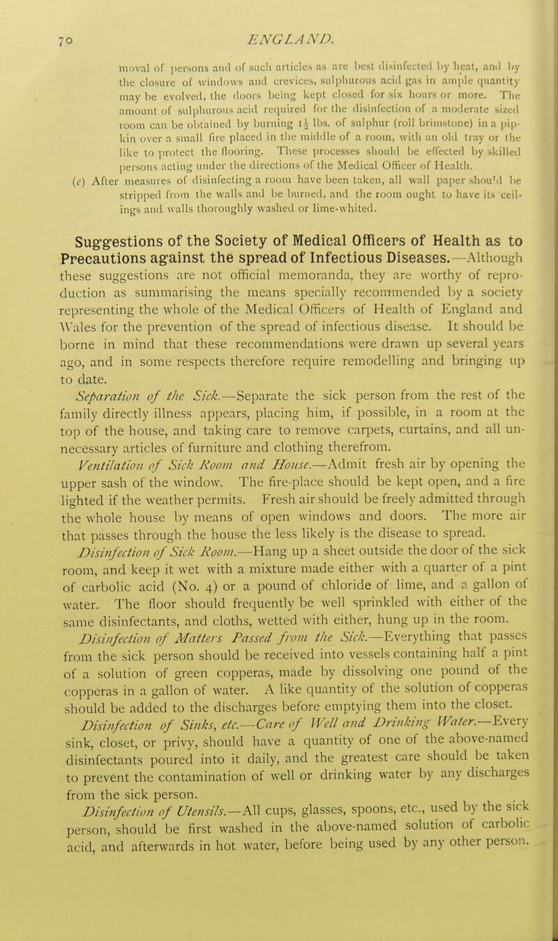 moval of persons and of sucli articles as are best disinfected by heat, and l>y the closure of windows and crevices, sulphurous acid gas in ample quantity may be evolved, the doors being kept closed for six hours or more. The amount of sulphurous acid required for the disinfection of a moderate sized room can be obtained by burning IA lbs. of sulphur (roll brimstone) in a pip- kin over a small fire placed in the middle of a room, with an old tray or the like to protect the flooring. These processes should be effected by skilled persons acting under the directions of the Medical Officer of Health, (c) After measures of disinfecting a room have been taken, all wall paper should be stripped from the walls and be burned, and the room ought to have its ceil- ings and walls thoroughly washed or lime-whited. Suggestions of the Society of Medical Officers of Health as to Precautions against the spread of Infectious Diseases.—Although these suggestions are not official memoranda, they are worthy of repro- duction as summarising the means specially recommended by a society representing the whole of the Medical Officers of Health of England and Wales for the prevention of the spread of infectious disease. It should be borne in mind that these recommendations were drawn up several years ago, and in some respects therefore require remodelling and bringing up to date. Separation of the Sick.—Separate the sick person from the rest of the family directly illness appears, placing him, if possible, in a room at the top of the house, and taking care to remove carpets, curtains, and all un- necessary articles of furniture and clothing therefrom. Ventilation of Sick Room and House.—Admit fresh air by opening the upper sash of the window. The fire-place should be kept open, and a fire lighted if the weather permits. Fresh air should be freely admitted through the whole house by means of open windows and doors. The more air that passes through the house the less likely is the disease to spread. Disinfection of Sick Room.—Hang up a sheet outside the door of the sick room, and keep it wet with a mixture made either with a quarter of a pint of carbolic acid (No. 4) or a pound of chloride of lime, and a gallon of water. The floor should frequently be well sprinkled with either of the same disinfectants, and cloths, wetted with either, hung up in the room. Disinfection of Matters Passed from the ^'.—Everything that passes from the sick person should be received into vessels containing half a pint of a solution of green copperas, made by dissolving one pound of the copperas in a gallon of water. A like quantity of the solution of copperas should be added to the discharges before emptying them into the closet. Disinfection of Sinks, etc.—Care of Well and Drinking Water.—Every sink, closet, or privy, should have a quantity of one of the above-named disinfectants poured into it daily, and the greatest care should be taken to prevent the contamination of well or drinking water by any discharges from the sick person. Disinfection of Utensils.—AW cups, glasses, spoons, etc., used by the sick person, should be first washed in the above-named solution of carbolic acid, and afterwards in hot water, before being used by any other person.