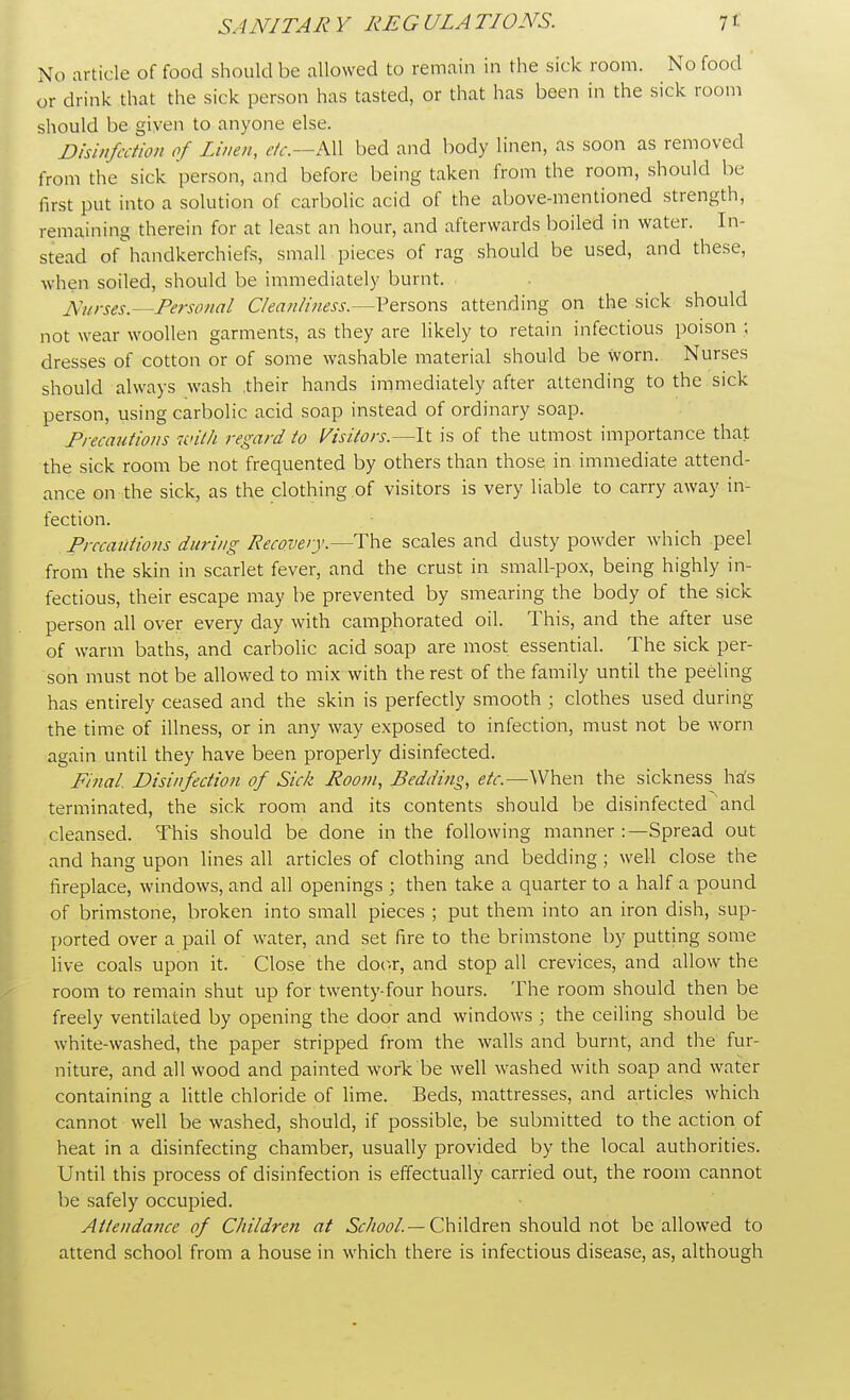 No article of food should be allowed to remain in the sick room. No food or drink that the sick person has tasted, or that has been in the sick room should be given to anyone else. Disinfection of Linen, etc.—All bed and body linen, as soon as removed from the sick person, and before being taken from the room, should be first put into a solution of carbolic acid of the above-mentioned strength, remaining therein for at least an hour, and afterwards boiled in water. In- stead ofhandkerchiefs, small pieces of rag should be used, and these, when soiled, should be immediately burnt. Nurses.—Personal Cleanliness.—Persons attending on the sick should not wear woollen garments, as they are likely to retain infectious poison ; dresses of cotton or of some washable material should be worn. Nurses should always wash .their hands immediately after attending to the sick person, using carbolic acid soap instead of ordinary soap. Precautions with regard to Visitors.—It is of the utmost importance that the sick room be not frequented by others than those in immediate attend- ance on the sick, as the clothing of visitors is very liable to carry away in- fection. Precautions during Recovery.—The scales and dusty powder which peel from the skin in scarlet fever, and the crust in small-pox, being highly in- fectious, their escape may be prevented by smearing the body of the sick person all over every day with camphorated oil. This, and the after use of warm baths, and carbolic acid soap are most essential. The sick per- son must not be allowed to mix with the rest of the family until the peeling has entirely ceased and the skin is perfectly smooth ; clothes used during the time of illness, or in any way exposed to infection, must not be worn again until they have been properly disinfected. Final. Disinfection of Sick Room, Bedding, etc.—When the sickness ha:s terminated, the sick room and its contents should be disinfected and cleansed. This should be done in the following manner :—Spread out and hang upon lines all articles of clothing and bedding; well close the fireplace, windows, and all openings ; then take a quarter to a half a pound of brimstone, broken into small pieces ; put them into an iron dish, sup- ported over a pail of water, and set fire to the brimstone by putting some live coals upon it. Close the door, and stop all crevices, and allow the room to remain shut up for twenty-four hours. The room should then be freely ventilated by opening the door and windows ; the ceiling should be white-washed, the paper stripped from the walls and burnt, and the fur- niture, and all wood and painted work be well washed with soap and water containing a little chloride of lime. Beds, mattresses, and articles which cannot well be washed, should, if possible, be submitted to the action of heat in a disinfecting chamber, usually provided by the local authorities. Until this process of disinfection is effectually carried out, the room cannot be safely occupied. Attendance of Children at School. — Children should not be allowed to attend school from a house in which there is infectious disease, as, although