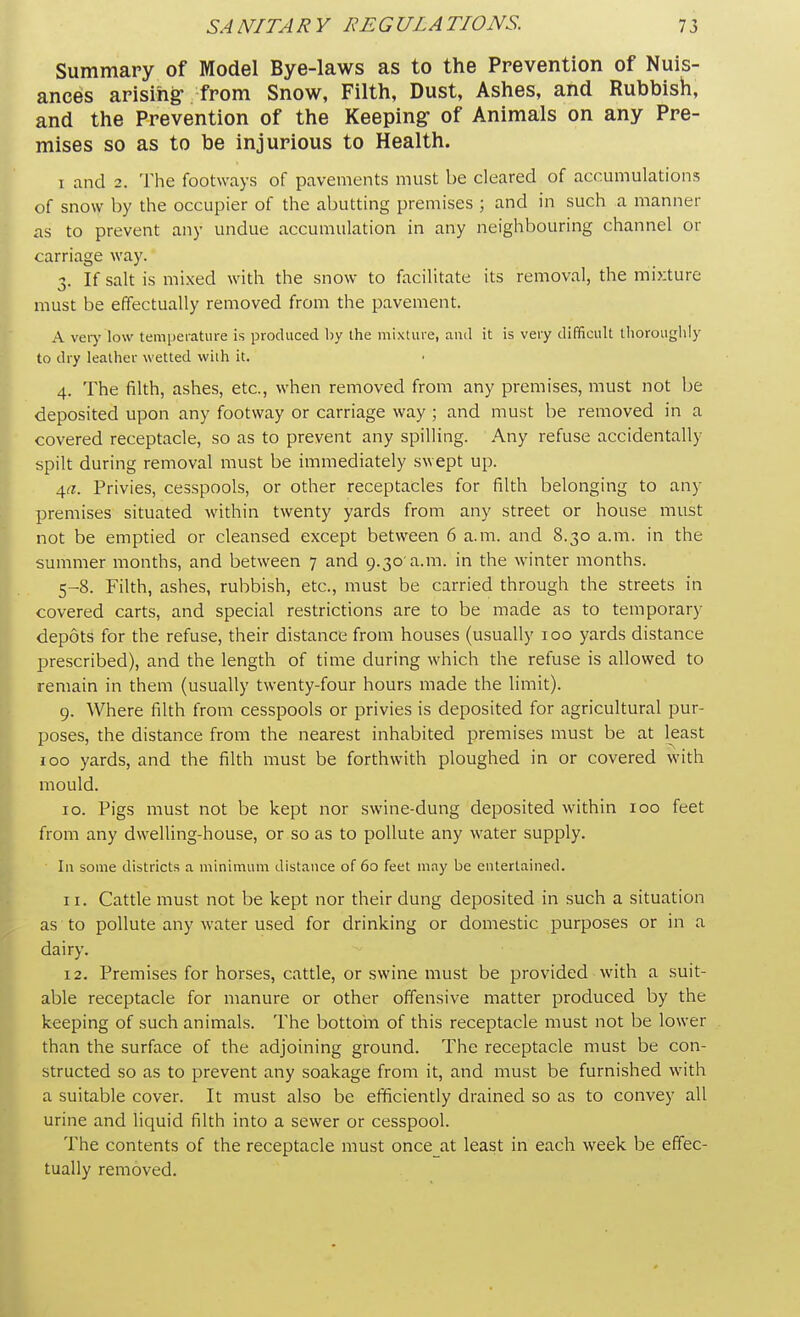 Summary of Model Bye-laws as to the Prevention of Nuis- ances arising' from Snow, Filth, Dust, Ashes, and Rubbish, and the Prevention of the Keeping- of Animals on any Pre- mises so as to be injurious to Health. i and 2. The footways of pavements must be cleared of accumulations of snow by the occupier of the abutting premises ; and in such a manner as to prevent any undue accumulation in any neighbouring channel or carriage way. x. If salt is mixed with the snow to facilitate its removal, the mixture must be effectually removed from the pavement. A very low temperature is produced by the mixture, and it is very difficult thoroughly to dry leather wetted with it. 4. The filth, ashes, etc., when removed from any premises, must not be deposited upon any footway or carriage way; and must be removed in a covered receptacle, so as to prevent any spilling. Any refuse accidentally spilt during removal must be immediately swept up. 4a. Privies, cesspools, or other receptacles for filth belonging to any premises situated within twenty yards from any street or house must not be emptied or cleansed except between 6 a.m. and 8.30 a.m. in the summer months, and between 7 and 9.30'a.m. in the winter months. 5-8. Filth, ashes, rubbish, etc., must be carried through the streets in covered carts, and special restrictions are to be made as to temporary depots for the refuse, their distance from houses (usually 100 yards distance prescribed), and the length of time during which the refuse is allowed to remain in them (usually twenty-four hours made the limit). 9. Where filth from cesspools or privies is deposited for agricultural pur- poses, the distance from the nearest inhabited premises must be at least 100 yards, and the filth must be forthwith ploughed in or covered with mould. 10. Pigs must not be kept nor swine-dung deposited within 100 feet from any dwelling-house, or so as to pollute any water supply. In some districts a minimum distance of 60 feet may be entertained. 11. Cattle must not be kept nor their dung deposited in such a situation as to pollute any water used for drinking or domestic purposes or in a dairy. 12. Premises for horses, cattle, or swine must be provided with a suit- able receptacle for manure or other offensive matter produced by the keeping of such animals. The bottom of this receptacle must not be lower than the surface of the adjoining ground. The receptacle must be con- structed so as to prevent any soakage from it, and must be furnished with a suitable cover. It must also be efficiently drained so as to convey all urine and liquid filth into a sewer or cesspool. The contents of the receptacle must once at least in each week be effec- tually removed.