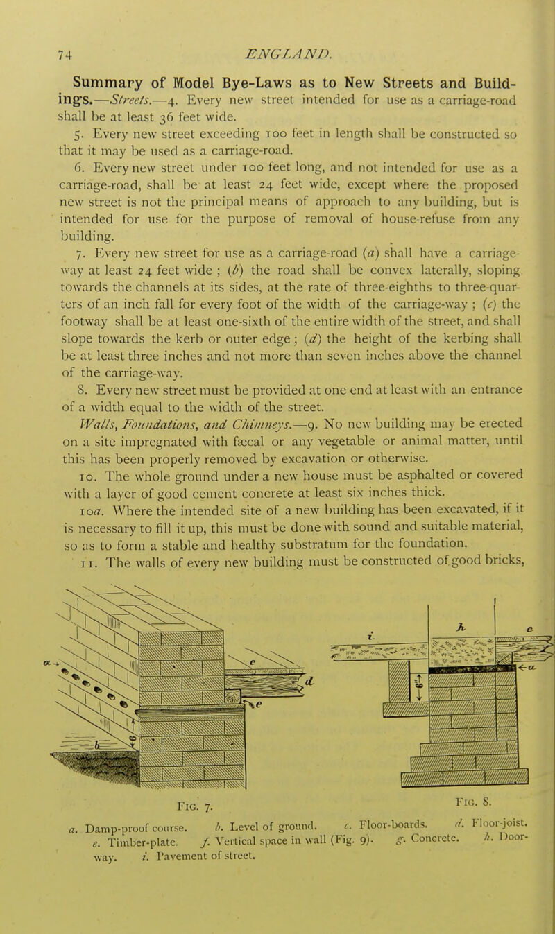 Summary of Model Bye-Laws as to New Streets and Build- ing's.—Streets.—4. Every new street intended for use as a carriage-road shall he at least 36 feet wide. 5. Every new street exceeding 100 feet in length shall be constructed so that it may be used as a carriage-road. 6. Every new street under 100 feet long, and not intended for use as a carriage-road, shall be at least 24 feet wide, except where the proposed new street is not the principal means of approach to any building, but is intended for use for the purpose of removal of house-refuse from any building. 7. Every new street for use as a carriage-road (a) shall have a carriage- way at least 24 feet wide ; (l>) the road shall be convex laterally, sloping towards the channels at its sides, at the rate of three-eighths to three-quar- ters of an inch fall for every foot of the width of the carriage-way ; (c) the footway shall be at least one-sixth of the entire width of the street, and shall slope towards the kerb or outer edge; (d) the height of the kerbing shall be at least three inches and not more than seven inches above the channel of the carriage-way. 8. Every new street must be provided at one end at least with an entrance of a width equal to the width of the street. Walls, Foundations, and Chimneys.—9. No new building may be erected on a site impregnated with faecal or any vegetable or animal matter, until this has been properly removed by excavation or otherwise. 10. The whole ground under a new house must be asphalted or covered with a layer of good cement concrete at least six inches thick. 1 oa. Where the intended site of a new building has been excavated, if it is necessary to fill it up, this must be done with sound and suitable material, so as to form a stable and healthy substratum for the foundation. 11. The walls of every new building must be constructed of good bricks, a. Damp-proof course. b. Level of ground. c. Floor-boards. d. Floor-joist. e. Timber-plate. / Vertical space in wall (Fig. 9). g. Concrete. //. Door- way, i. Pavement of street.