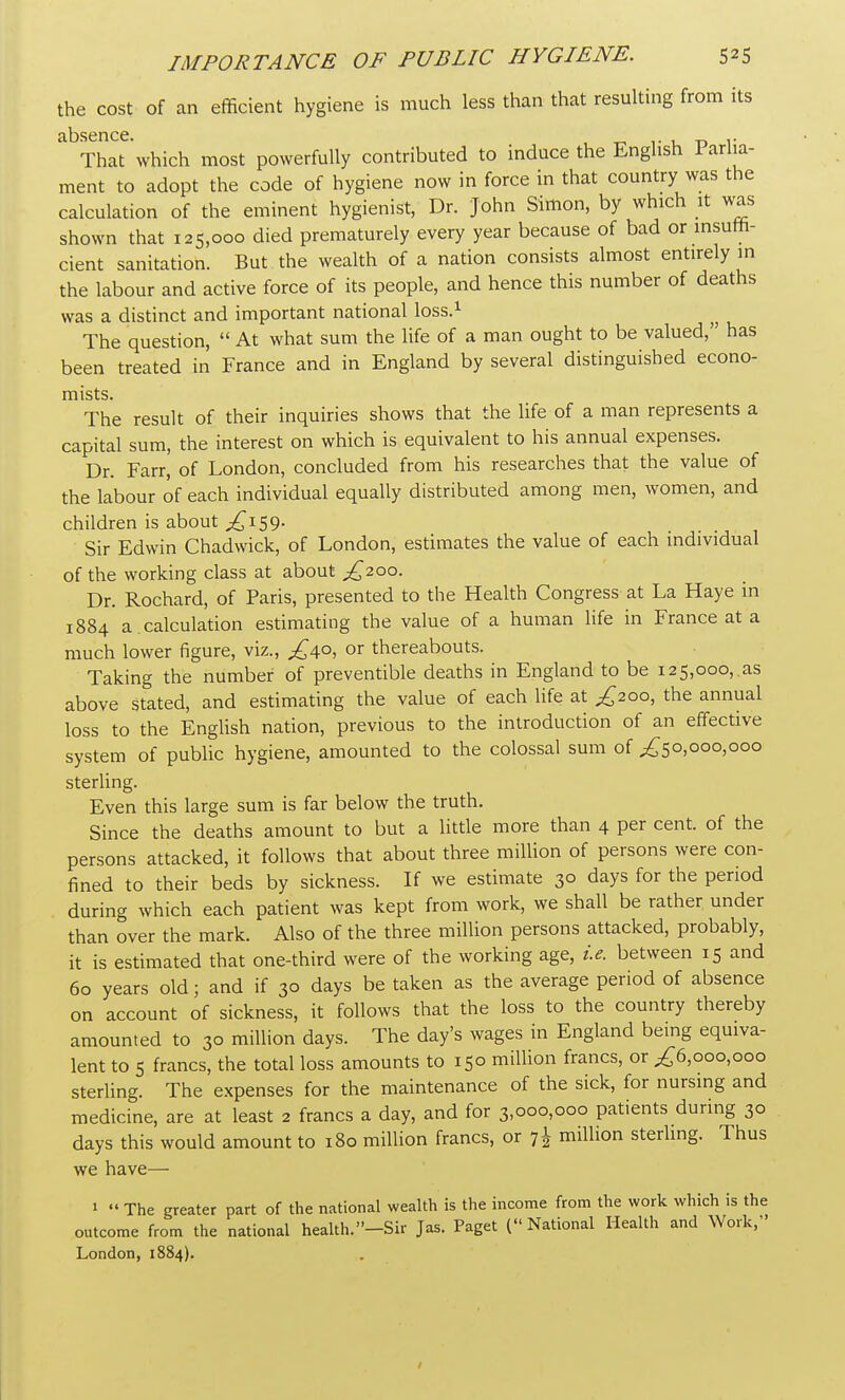 the cost of an efficient hygiene is much less than that resulting from its That which most powerfully contributed to induce the English Parlia- ment to adopt the code of hygiene now in force in that country was the calculation of the eminent hygienist, Dr. John Simon, by which it was shown that 125,000 died prematurely every year because of bad or insuffi- cient sanitation. But the wealth of a nation consists almost entirely in the labour and active force of its people, and hence this number of deaths was a distinct and important national loss.1 The question,  At what sum the life of a man ought to be valued, has been treated in France and in England by several distinguished econo- mists. The result of their inquiries shows that the life of a man represents a capital sum, the interest on which is equivalent to his annual expenses. Dr. Farr, of London, concluded from his researches that the value of the labour of each individual equally distributed among men, women, and children is about ^159. Sir Edwin Chadwick, of London, estimates the value of each individual of the working class at about ^200. Dr. Rochard, of Paris, presented to the Health Congress at La Haye in 1884 a.calculation estimating the value of a human life in France at a much lower figure, viz., £40, or thereabouts. Taking the number of preventible deaths in England to be 125,000,.as above stated, and estimating the value of each life at ^200, the annual loss to the English nation, previous to the introduction of an effective system of public hygiene, amounted to the colossal sum of ,£50,000,000 sterling. Even this large sum is far below the truth. Since the deaths amount to but a little more than 4 per cent, of the persons attacked, it follows that about three million of persons were con- fined to their beds by sickness. If we estimate 30 days for the period during which each patient was kept from work, we shall be rather under than over the mark. Also of the three million persons attacked, probably, it is estimated that one-third were of the working age, i.e. between 15 and 60 years old; and if 30 days be taken as the average period of absence on account of sickness, it follows that the loss to the country thereby amounted to 30 million days. The day's wages in England being equiva- lent to 5 francs, the total loss amounts to 150 million francs, or ,£6,000,000 sterling. The expenses for the maintenance of the sick, for nursing and medicine, are at least 2 francs a day, and for 3,000,000 patients during 30 days this would amount to 180 million francs, or 7 J million sterling. Thus we have— 1  The greater part of the national wealth is the income from the work which is the outcome from the national health.-Sir Jas. Paget (National Health and Work, London, 1884).