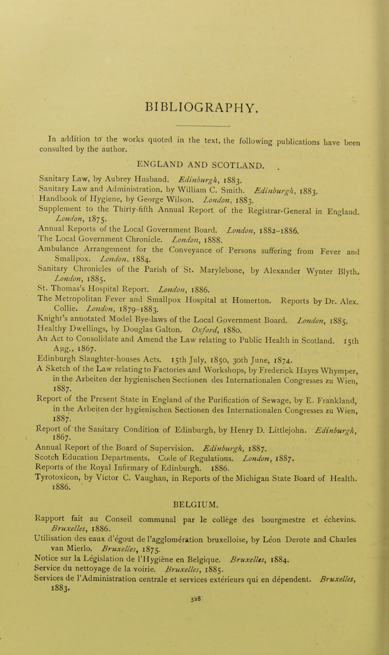 BIBLIOGRAPHY. In addition to the works quoted in the text, the following publications have been consulted by the author. ENGLAND AND SCOTLAND. Sanitary Law, by Aubrey Husband. Edinburgh, 1883. Sanitary Law and Administration, by William C. Smith. Edinburgh, 1883. Handbook of Hygiene, by George Wilson. London, 1883. Supplement to the Thirty-fifth Annual Report of the Registrar-General in England. London, 1875. Annual Reports of the Local Government Board. London, 1882-1886. The Local Government Chronicle. London, 1888. Ambulance Arrangement for the Conveyance of Persons suffering from Fever and Smallpox. London, 1884. Sanitary Chronicles of the Parish of St. Marylebone, by Alexander Wynter Blyth. London, 1885. St. Thomas's Hospital Report. London, 1886. The Metropolitan Fever and Smallpox Hospital at Homerton. Reports by Dr. Alex. Collie. London, 1879-1883. Knight's annotated Model Bye-laws of the Local Government Board. London, 1885. Healthy Dwellings, by Douglas Galton. Oxford, 1880. An Act to Consolidate and Amend the Law relating to Public Health in Scotland. 15th Aug., 1867. Edinburgh Slaughter-houses Acts. 15th July, 1850, 30th June, 1874. A Sketch of the Law relating to Factories and Workshops, by Frederick Hayes Whymper, in the Arbeiten der hygienischen Sectionen des Internationalen Congresses zu Wien, 1887. Report of the Present State in England of the Purification of Sewage, by E. Frankland, in the Arbeiten der hygienischen Sectionen des Internationalen Congresses zu Wien, 1887. Report of the Sanitary Condition of Edinburgh, by Henry D. Littlejohn. Edinburgh, 1867. Annual Report of the Board of Supervision. Edinburgh, 1887. Scotch Education Departments. Code of Regulations. London, 1887. Reports of the Royal Infirmary of Edinburgh. 1886. Tyrotoxicon, by Victor C. Vaughan, in Reports of the Michigan State Board of Health. 1886. BELGIUM. Rapport fait au Conseil communal par le college des bourgmestre et echevins. Bruxelles, 1886. Utilisation des eaux d'egout de l'agglomeration bruxelloise, by Leon Derate and Charles van Mierlo. Bruxelles, 1875. Notice sur la Legislation de l'Hygiene en Belgique. Bruxelles, 1884. Service du nettoyage de la voirie. Bruxelles, 1885. Services de l'Administration centrale et services exterieurs qui en dependent. Bruxelles, 1883.