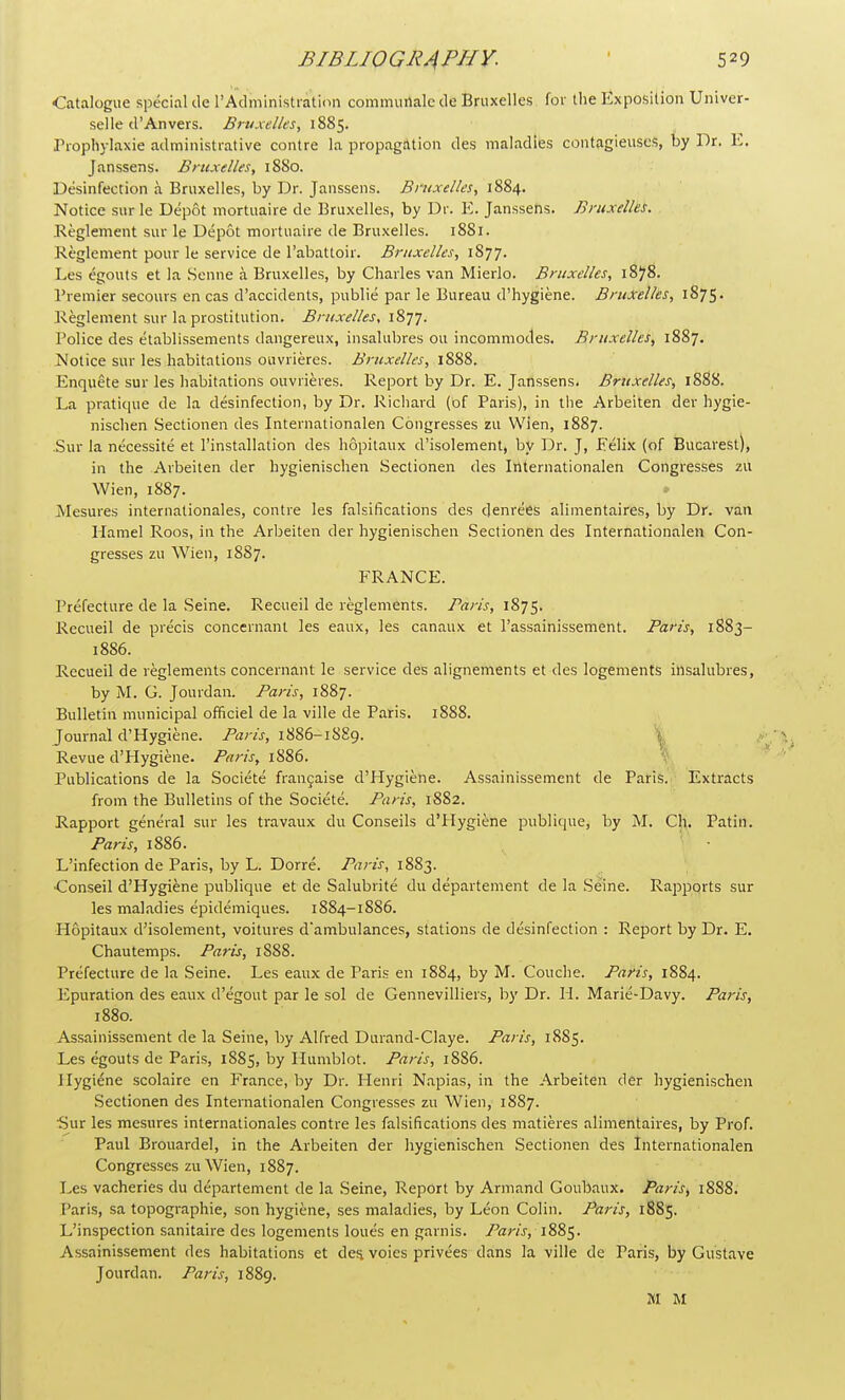 Catalogue special de 1'Administration communalede Bruxelles for the Exposition Univer- selle d'An vers. Bruxelles, 1885. Prophylaxie administrative contre la propagation des maladies contagieuscs, by Dr. E. Janssens. Bruxelles, 1880. Disinfection a Bruxelles, by Dr. Janssens. Bruxelles, 1884. Notice sur le Depot mortuaire de Bruxelles, by Dr. E. Janssens. Bruxelles. Reglement sur le Depot mortuaire de Bruxelles. 1881. Reglement pour le service de 1'abattoir. Bruxelles, 1877. Les igouts et la Senne a Bruxelles, by Charles van Mierlo. Bruxelles, 1878. Premier secours en cas d'accidents, publie par le Bureau d'hygiene. Bruxelles, 187S • Reglement sur la prostitution. Bruxelles, 1877. Police des etablissements dangereux, insalubres on incommodes. Bruxelles, 1887. Notice sur les habitations ouvrieres. Bruxelles, 1888. Enquete sur les habitations ouvrieres. Report by Dr. E. Janssens. Bruxelles, 1888. La pratique de la disinfection, by Dr. Richard (bf Paris), in the Arbeiten der hygie- nischen Sectionen des Internationalen Congresses zu Wien, 1887. Sur la necessite et l'installation des hopitaux d'isolement, by Dr. J, Eilix (of Bucarest), in the Arbeiten der hygienischen Sectionen des Internationalen Congresses zu Wien, 1887. Mesures internationales, contre les falsifications des denrees alimentaires, by Dr. van Hamel Roos, in the Arbeiten der hygienischen Sectionen des Internationalen Con- gresses zu Wien, 1887. FRANCE. Prefecture de la Seine. Recueil de reglements. Paris, 1875. Rccueil de precis concernant les eaux, les canaux et l'assainissement. Paris, 1883- 18S6. Recueil de reglements concernant le service des alignements et des logements insalubres, by M. G. Jourdan. Ban's, 1887. Bulletin municipal officiel de la ville de Paris. 1888. Journal d'Hygiene. Ban's, 1886-1S89. Revue d'Hygiene. Paris, 1886. Publications de la Societe frangaise d'Hygiene. Assainissement de Paris. Extracts from the Bulletins of the Societe. Paris, 1882. Rapport general sur les travaux du Conseils d'tlygiene publique, by M. CM. Patin. Paris, 1886. L'infection de Paris, by L. Dorre. Paris, 1883. •Conseil d'Hygiene publique et de Salubrite du departement de la Seine. Rapports sur les maladies epidemiques. 1884-1886. Hopitaux d'isolement, voitures d'ambulances, stations de disinfection : Report by Dr. E. Chautemps. Paris, 1888. Prefecture de la Seine. Les eaux de Paris en 1884, by M. Couche. Paris, 1884. Epuration des eaux d'egout par le sol de Gennevilliers, by Dr. H. Marie-Davy. Paris, 1880. Assainissement de la Seine, by Alfred Durand-Claye. Paris, 18S5. Les egouts de Paris, 1885, by Humblot. Paris, 1886. Hygiene scolaire en France, by Dr. Henri Napias, in the Arbeiten der hygienischen Sectionen des Internationalen Congresses zu Wien, 1887. Sur les mesures internationales contre les falsifications des matieres alimentaires, by Prof. Paul Brouardel, in the Arbeiten der hygienischen Sectionen des Internationalen Congresses zu Wien, 1887. Les vacheries du departement de la Seine, Report by Armand Goubaux. Paris, 1888. Paris, sa topographie, son hygiene, ses maladies, by Leon Colin. Pan's, 18S5. L'inspection sanitaire des logements loues en garnis. Paris, 1885. Assainissement des habitations et des. voies privies dans la ville de Paris, by Gustave Jourdan. Paris, 1889. M M