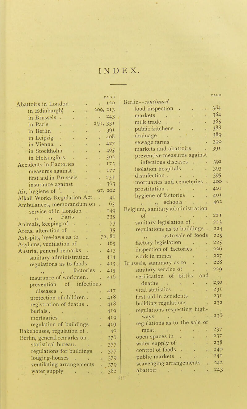 INDEX. pa a a Abattoirs in London . 120 in Edinburgh] . • 209 213 in Brussels . . • • 243 in Paris . • • 291, 331 in Berlin .... 39i in LeiDzi° . 408 in Vienna . 427 in Stockholm . . . 465 in Helsingfors 502 Accidents in Factories 175 measures against. 177 first aid in Brussels 231 insurance against 363 Air, hygiene of . . . 97 202 Alkali Works Regulation Act 4i Ambulances, memorandum on . 65 service of in London . 149 „ Paris 335 Animals, keeping of . 73 Areas, alteration of . 35 Ash-pits, bye-laws as to 7 2, 86 Asylums, ventilation of 165 Austria, general remarks . 413 sanitary administration 414 regulations as to foods 4i5 „ „ factories . 415 insurance of workmen. 416 prevention of infectious diseases . 4i7 protection of children . 418 registration of deaths . 418 burials 419 mortuaries .... 419 regulation of buildings 419 Bakehouses, regulation of . 40 Berlin, general remarks on . 376 statistical bureau. 377 regulations for buildings 377 lodging-houses . 379 ventilating arrangements . 379 water supply . . . 382 Berl i n—continued. food inspection . . • 384 markets . . • • 384 milk trade .... 385 public kitchens . . . 388 drainage 389 sewage farms . . • 39° markets and abattoirs . 391 preventive measures against infectious diseases . . 392 isolation hospitals . . 393 disinfection .... 395 mortuaries and cemeteries . 400 prostitution . . . .401 hygiene of factories . .401 „ „ schools . . 402 Belgium, sanitary administration of 221 sanitary legislation of . . 223 regulations as to buildings . 224 „ as to sale of foods 225 factory legislation . .225 inspection of factories . 226 work in mines . . . 227 Brussels, summary as to . . 228 sanitary service of . . 229 verification of births and deaths . . • .230 vital statistics . . .231 first aid in accidents . .231 building regulations . . 232 regulations respecting high- ways .... 230 regulations as to the sale of meat. . • • . 237 open spaces in . • • 237 water supply of . . • 238 control of foods . . . 240 public markets . . .241 scavenging arrangements . 242 abattoir . . • -243
