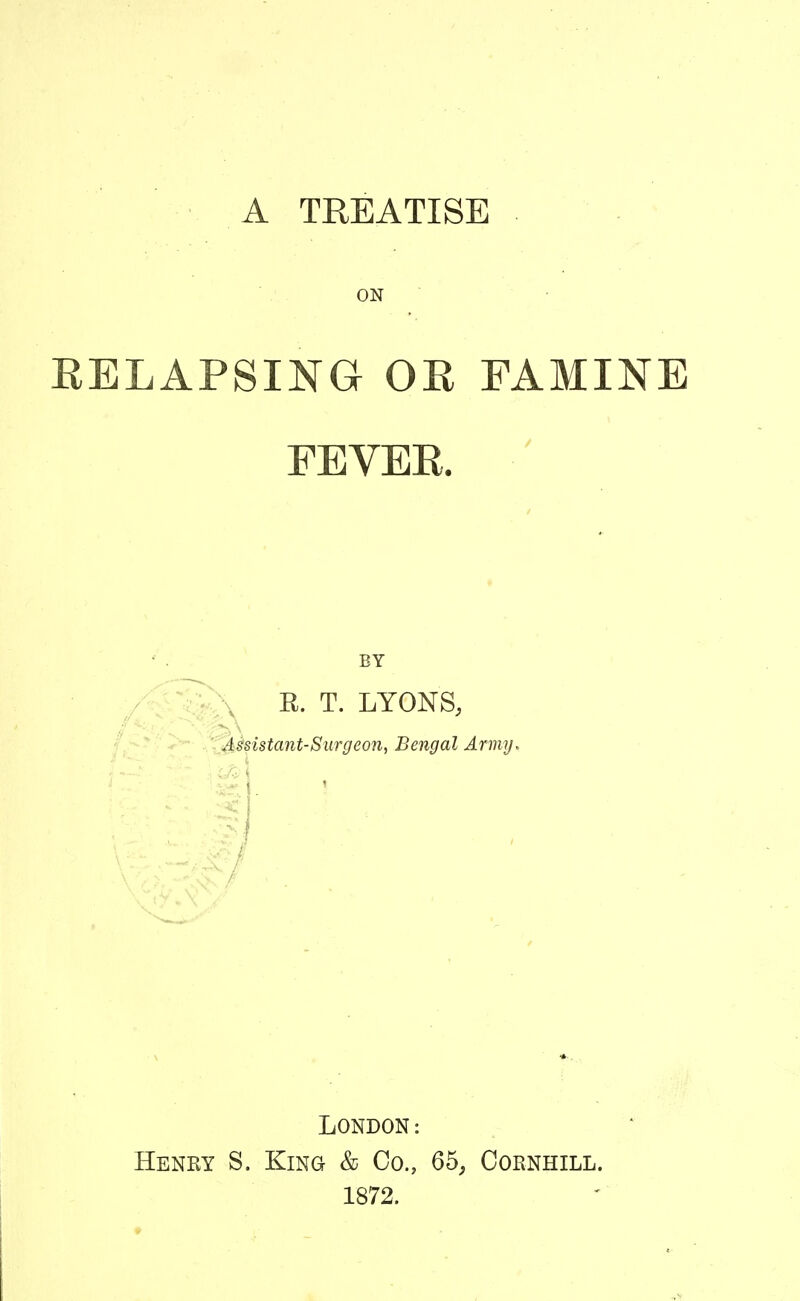 A TREATISE ON RELAPSING OR FAMINE FEVER. BY / r'-^VN E. T. LYONS, ^ - • Xdisistant-Siirgeon, Bengal Army, London: Henry S. King & Co., 65, Cornhill. 1872.
