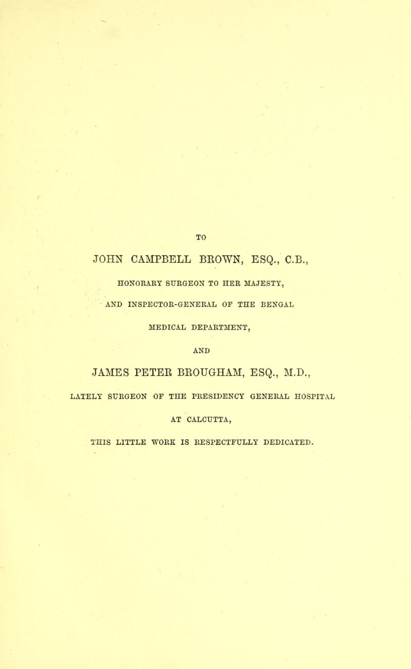 JOHN CAMPBELL BEOWN, ESQ., C.B., HONORARY SURGEON TO HER MAJESTY, AND INSPECTOR-GENERAL OF THE BENGAL MEDICAL DEPARTMENT, AND JAMES PETEE BEOUGHAM, ESQ., M.D., LATELY SURGEON OF THE PRESIDENCY GENERAL HOSPITAL AT CALCUTTA, THIS LITTLE WORK IS RESPECTFULLY DEDICATED.