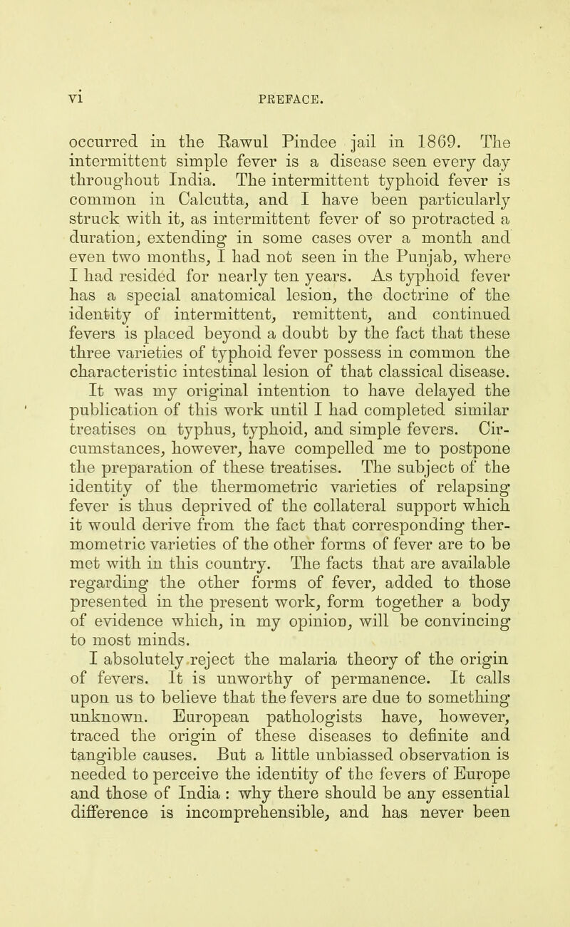 occurred in the Eawul Pindee jail in 1869. The intermittent simple fever is a disease seen every day throughout India. The intermittent typhoid fever is common in Calcutta, and I have been particularly struck with it, as intermittent fever of so protracted a duration, extending in some cases over a month and even two months, I had not seen in the Punjab, where I had resided for nearly ten years. As typhoid fever has a special anatomical lesion, the doctrine of the identity of intermittent, remittent, and continued fevers is placed beyond a doubt by the fact that these three varieties of typhoid fever possess in common the characteristic intestinal lesion of that classical disease. It was my original intention to have delayed the publication of this work until I had completed similar treatises on typhus, typhoid, and simple fevers. Cir- cumstances, however, have compelled me to postpone the preparation of these treatises. The subject of the identity of the thermometric varieties of relapsing fever is thus deprived of the collateral support which it would derive from the fact that corresponding ther- mometric varieties of the other forms of fever are to be met with in this country. The facts that are available regarding the other forms of fever, added to those presented in the present work, form together a body of evidence which, in my opinion, will be convincing to most minds. I absolutely reject the malaria theory of the origin of fevers. It is unworthy of permanence. It calls upon us to believe that the fevers are due to something unknown. European pathologists have, however, traced the origin of these diseases to definite and tangible causes. But a little unbiassed observation is needed to perceive the identity of the fevers of Europe and those of India : why there should be any essential difference is incomprehensible^ and has never been