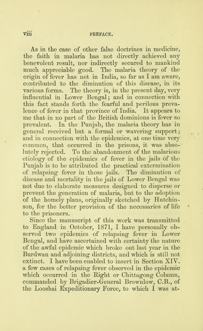 As in the case of other false doctrines in medicine, the faith in malaria has not directly achieved any benevolent result, nor indirectly secured to mankind much appreciable good. The malaria theory of the origin of fever has not in India, so far as I am aware, contributed to the diminution of this disease, in its various forms. The theory is, in the present day, very influential in Lower Bengal; and in connection with this fact stands forth the fearful and perilous preva- lence of fever in that province of India. It appears to me that in no part of the British dominions is fever so prevalent. In the Punjab, the malaria theory has in general received but a formal or wavering support; and in connection with the epidemics, at one time very common, that occurred in the prisons, it was abso- lutely rejected. To the abandonment of the malarious etiology of the epidemics of fever in the jails of the Punjab is to be attributed the practical extermination of relapsing fever in those jails. The diminution of disease and mortality in the jails of Lower Bengal was not due to elaborate measures designed to disperse or prevent the generation of malaria, but to the adoption of the homely plans, originally sketched by Hutchin- son, for the better provision of the necessaries of life to the prisoners. Since the manuscript of this work was transmitted to England in October, 1871, I have personally ob- served two epidemics of relapsing fever in Lower Bengal, and have ascertained with certainty the nature of the awful epidemic which broke out last year in the Burdwan and adjoining districts, and which is still not extinct. I have been enabled to insert in Section XIV. a few cases of relapsing fever observed in the epidemic which occurred in the Right or Chittagong Column, commanded by Brigadier-General Brownlow, C.B., of the Looshai Expeditionary Force, to which I was at-