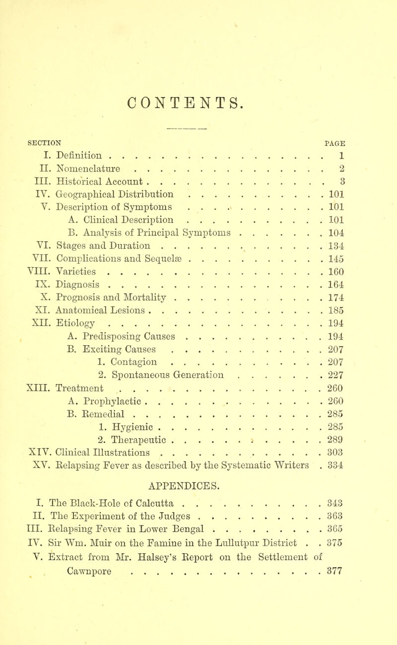 CONTENTS. SECTION PAGE I. Definition 1 II. Nomenclature 2 III. Historical Account 3 IV. Geographical Distribution 101 V. Description of Symptoms 101 A. Clinical Description 101 B, Analysis of Principal Symptoms 104 VI. Stages and Duration 134 VII. Complications and Sequelee 145 VIII. Varieties 160 IX. Diagnosis 164 X. Prognosis and Mortality 174 XI. Anatomical Lesions 185 XII. Etiology 194 A. Predisposing Causes 194 B. Exciting Causes 207 1. Contagion 207 2, Spontaneous Generation 227 XIII. Treatment 260 A. Prophylactic 260 B. Eemedial 285 1. Hygienic 285 2. Therapeutic 289 XIV. Clinical Illustrations 303 XV. Relapsing Fever as described by the Systematic Writers . 334 APPENDICES. I. The Black-Hole of Calcutta 343 II. The Experiment of the Judges 363 III. Relapsing Fever in Lower Bengal 365 IV. Sir Wm. Muir on the Famine in the Lullutpur District . .375 V. Extract from Mr. Halsey's Report on the Settlement of Cawnpore 377