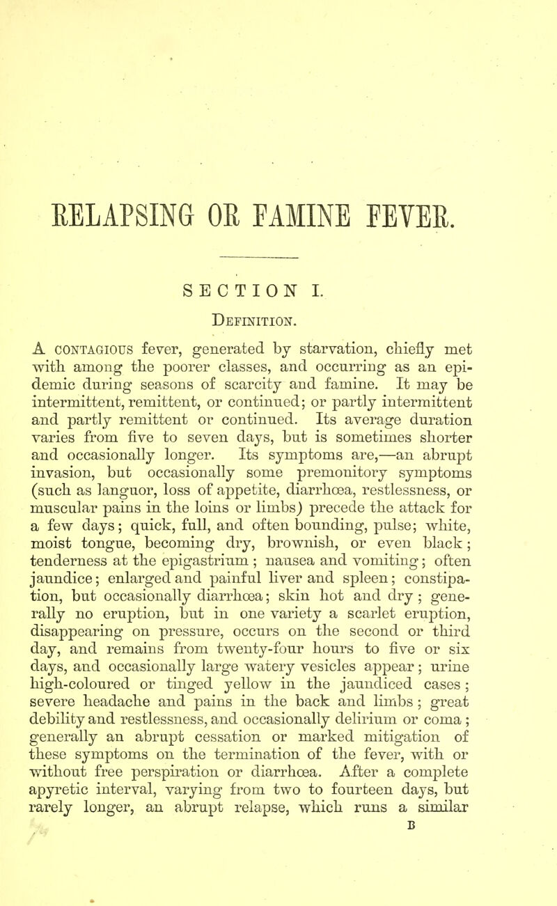 RELAPSING OR FAMINE FEVER. SECTION I. Definition. A CONTAGIOUS fe^er, generated by starvation, cliiefly met with among the poorer classes, and occurring as an epi- demic during seasons of scarcity and famine. It may be intermittent, remittent, or continued; or partly intermittent and partly remittent or continued. Its average duration varies from five to seven days, but is sometimes shorter and occasionally longer. Its symptoms are,—an abrupt invasion, but occasionally some premonitory symptoms (such as languor, loss of appetite, diarrhoea, restlessness, or muscular pains in the loins or limbs) precede the attack for a few days; quick, full, and often bounding, pulse; white, moist tongue, becoming dry, brownish, or even black; tenderness at the epigastrium ; nausea and vomiting; often jaundice; enlarged and painful liver and spleen; constipa- tion, but occasionally diarrhoea; skin hot and dry ; gene- rally no eruption, but in one variety a scarlet eruption, disappearing on pressure, occurs on the second or third day, and remains from twenty-four hours to five or six days, and occasionally large watery vesicles appear; urine high-coloured or tinged yellow in the jaundiced cases; severe headache and pains in the back and limbs ; great debility and restlessness, and occasionally delirium or coma ; generally an abrupt cessation or marked mitigation of these symptoms on the termination of the fever, with or without free perspiration or diarrhoea. After a complete apyretic interval, varying from two to fourteen days, but rarely longer, an abrupt relapse, which runs a similar B