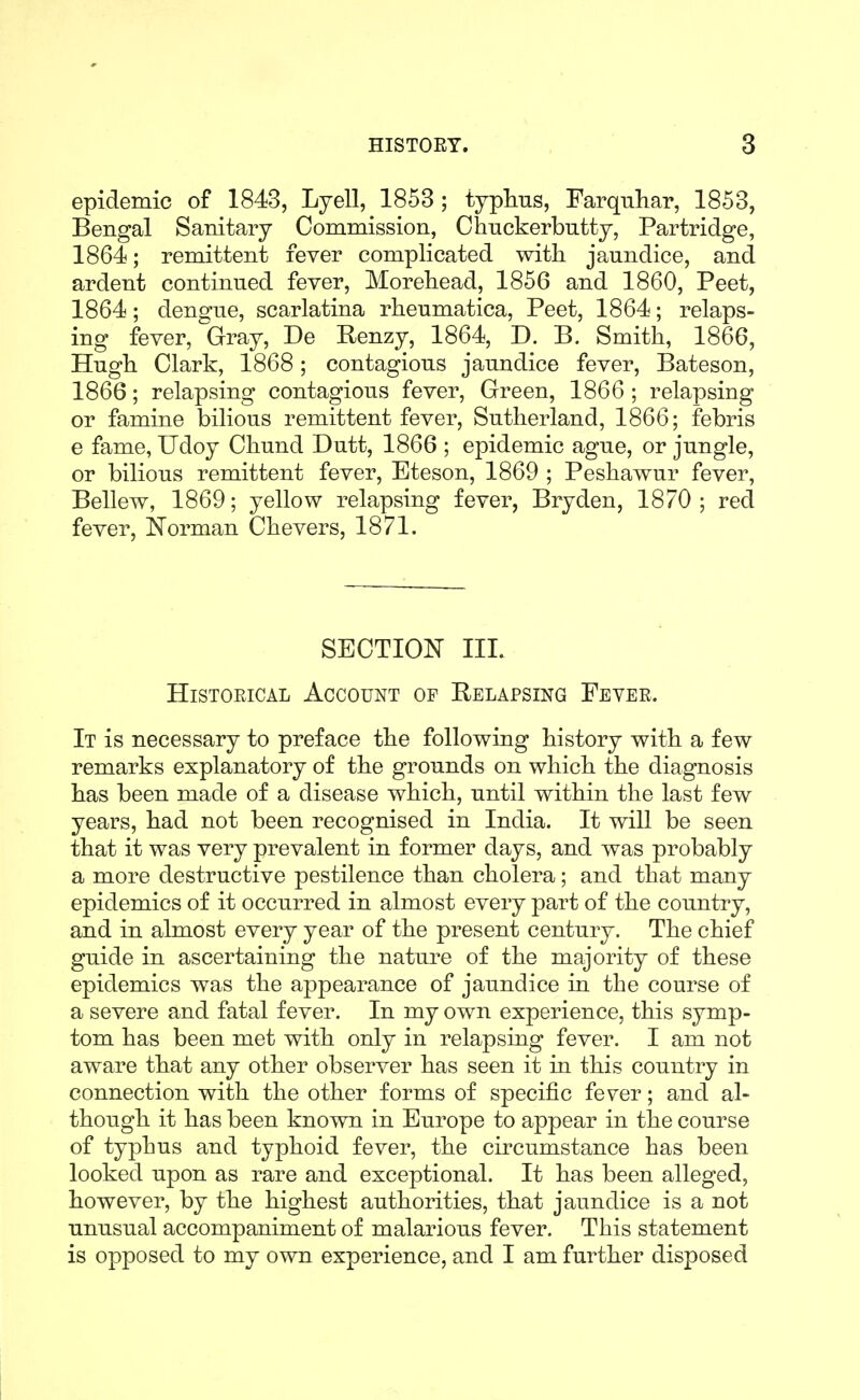 epidemic of 1843, Lyell, 1853 ; typhus, Farquhar, 1853, Bengal Sanitary Commission, Chnckerbntty, Partridge, 1864; remittent fever complicated with jaundice, and ardent continued fever, Morehead, 1856 and 1860, Peet, 1864; dengue, scarlatina rheumatica, Peet, 1864; relaps- ing fever, Gray, De Renzy, 1864, D. B. Smith, 1866, Hugh Clark, 1868; contagious jaundice fever, Bateson, 1866; relapsing contagious fever. Green, 1866 ; relapsing or famine bilious remittent fever, Sutherland, 1866; febris e fame, Udoy Chund Dutt, 1866 ; epidemic ague, or jungle, or bilious remittent fever, Eteson, 1869 ; Peshawur fever, Bellew, 1869; yellow relapsing fever, Bryden, 1870; red fever, Norman Chevers, 1871. SECTION III. HisTOEiCAL Account of Relapsing Fever. It is necessary to preface the following history with a few remarks explanatory of the grounds on which the diagnosis has been made of a disease which, until within the last few years, had not been recognised in India. It will be seen that it was very prevalent in former days, and was probably a more destructive pestilence than cholera; and that many epidemics of it occurred in almost every part of the country, and in almost every year of the present century. The chief guide in ascertaining the nature of the majority of these epidemics was the appearance of jaundice in the course of a severe and fatal fever. In my own experience, this symp- tom has been met with only in relapsing fever. I am not aware that any other observer has seen it in this country in connection with the other forms of specific fever; and al- though it has been known in Europe to appear in the course of typhus and typhoid fever, the circumstance has been looked upon as rare and exceptional. It has been alleged, however, by the highest authorities, that jaundice is a not unusual accompaniment of malarious fever. This statement is opposed to my own experience, and I am further disposed