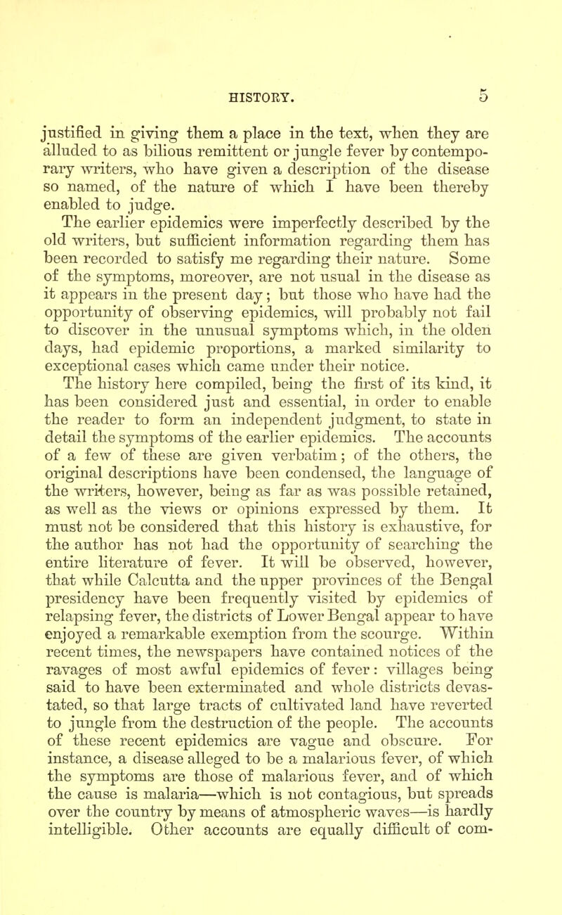 justified in giving tliem a place in tlie text, wlien they are alluded to as bilious remittent or jungle fever by contempo- rary writers, who have given a description of the disease so named, of the nature of which I have been thereby enabled to judge. The earlier epidemics were imperfectly described by the old writers, but sufficient information regarding them has been recorded to satisfy me regarding their nature. Some of the symptoms, moreover, are not usual in the disease as it appears in the present day; but those who have had the opportunity of observing epidemics, will probably not fail to discover in the unusual symptoms which, in the olden days, had epidemic proportions, a marked similarity to exceptional cases which came under their notice. The history here compiled, being the first of its kind, it has been considered just and essential, in order to enable the reader to form an independent judgment, to state in detail the symptoms of the earlier epidemics. The accounts of a few of these are given verbatim; of the others, the original descriptions have been condensed, the language of the wriiers, however, being as far as was possible retained, as well as the views or opinions expressed by them. It must not be considered that this history is exhaustive, for the author has not had the opportunity of searching the entire literature of fever. It will be observed, however, that while Calcutta and the upper provinces of the Bengal presidency have been frequently visited by epidemics of relapsing fever, the districts of Lower Bengal appear to have enjoyed a remarkable exemption from the scourge. Within recent times, the newspapers have contained notices of the ravages of most awful epidemics of fever: villages being said to have been exterminated and whole districts devas- tated, so that large tracts of cultivated land have reverted to jungle from the destruction of the people. The accounts of these recent epidemics are vague and obscure. For instance, a disease alleged to be a malarious fever, of which the symptoms are those of malarious fever, and of which the cause is malaria—which is not contagious, but spreads over the country by means of atmospheric waves—is hardly intelligible. Other accounts are equally difficult of com-