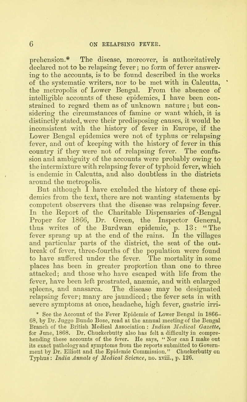 preliension.* The disease, moreover, is authoritatively declared not to be relapsing fever; no form of fever answer- ing to the accounts, is to be found described in the works of the systematic writers, nor to be met with in Calcutta, * the metropolis of Lower Bengal. From the absence of intelligible accounts of these epidemics, I have been con- strained to regard them as of unknown nature; but con- sidering the circumstances of famine or want which, it is distinctly stated, were their predisposing causes, it would bo inconsistent with the history of fever in Europe, if the Lower Bengal epidemics were not of typhus or relapsing fever, and out of keeping with the history of fever in this country if they were not of relapsing fever. The confu- sion and ambiguity of the accounts were probably owing to the intermixture with relapsing fever of typhoid fever, which is endemic in Calcutta, and also doubtless in the districts around the metropolis. But although I have excluded the history of these epi- demics from the text, there are not wanting statements by competent observers that the disease was relapsing fever. In the Report of the Charitable Dispensaries of * Bengal Proper for 1866, Dr. Green, the Inspector General, thus writes of the Burdwan epidemic, p. 13: The fever sprang up at the end of the rains. In the villages and particular parts of the district, the seat of the out- break of fever, three-fourths of the population were found to have suffered under the fever. The mortahty in some places has been in greater proportion than one to three attacked; and those who have escaped with life from the fever, have been left prostrated, anaemic, and with enlarged spleens, and anasarca. The disease may be designated relapsing fever; many are jaundiced; the fever sets in with severe symptoms at once, headache, high fever, gastric irri- * See the Account of the Fever Epidemic of Lower Bengal in 1866- 68, by Dr. Juggo Bundo Bose, read at the annual meeting of the Bengal Branch of the British Medical Association : Indian Medical Gazette, for June, 1868. Dr. Chuckerbutty also has felt a difficulty in compre- hending these accounts of the fever. He says,  Nor can I make out its exact pathology and symptoms from the reports submitted to Govern- ment by Dr. ElHott and the Epidemic Commission. Chuckerbutty on Typhus: India Annals of Medical Science, no. xviii., p. 126.