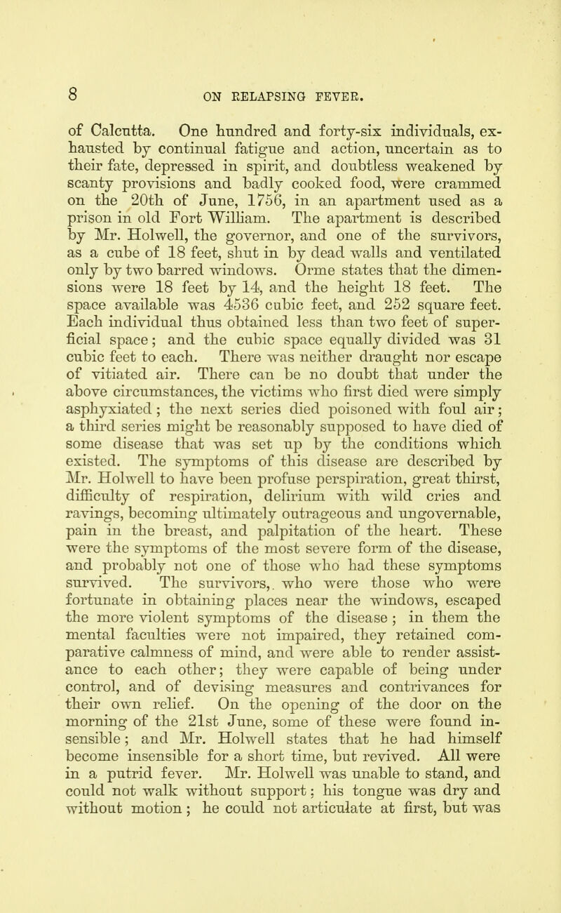 of Calcntta. One hnndred and forty-six individuals, ex- hansted by continual fatigue and action, uncertain as to their fate, depressed in spirit, and doubtless weakened by scanty provisions and badly cooked food, were crammed on the 20th of June, 1756, in an apartment used as a prison in old Fort Wilham. The apartment is described by Mr. Holwell, the governor, and one of the survivors, as a cube of 18 feet, shut in by dead walls and ventilated only by two barred windows. Orme states that the dimen- sions were 18 feet by 14, and the height 18 feet. The space available was 4536 cubic feet, and 252 square feet. Each individual thus obtained less than two feet of super- ficial space; and the cubic space equally divided was 31 cubic feet to each. There was neither draught nor escape of vitiated air. There can be no doubt that under the above circumstances, the victims who first died were simply asphyxiated; the next series died poisoned with foul air; a third series might be reasonably supposed to have died of some disease that was set up by the conditions which existed. The symptoms of this disease are described by Mr. Holwell to have been profuse perspiration, great thirst, difficulty of respiration, delirium with wild cries and ravings, becoming ultimately outrageous and ungovernable, pain in the breast, and palpitation of the heart. These were the symptoms of the most severe form of the disease, and probably not one of those who had these symptoms sui'vived. The survivors,, who were those who were fortunate in obtainiug places near the windows, escaped the more violent symptoms of the disease ; in them the mental faculties were not impaired, they retained com- parative calmness of mind, and were able to render assist- ance to each other; they were capable of being under control, and of devising measures and contrivances for their own rehef. On the opening of the door on the morning of the 21st June, some of these were found in- sensible ; and Mr. Holwell states that he had himself become insensible for a short time, but revived. All were in a putrid fever. Mr. Holwell was unable to stand, and could not walk without support: his tongue was dry and without motion ; he could not articulate at first, but was