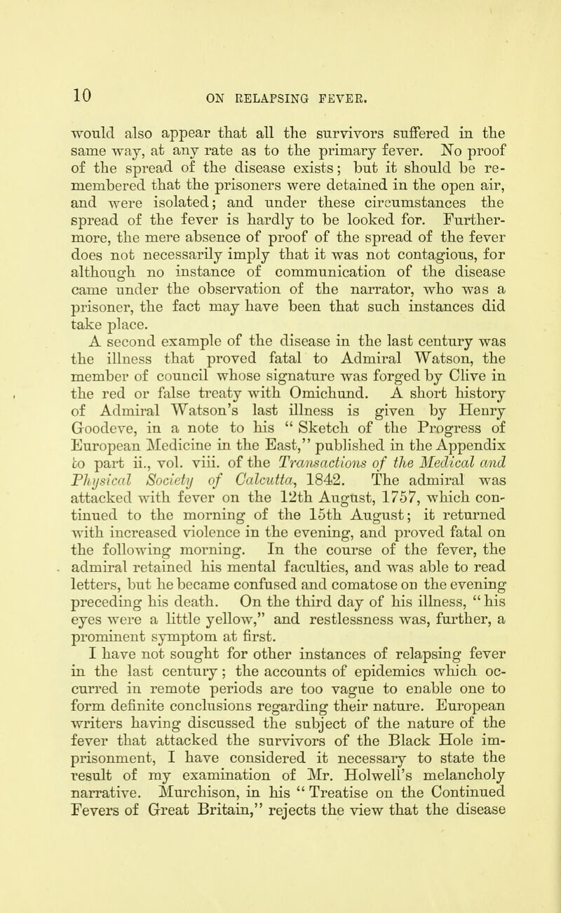 would also appear tliat all tlie survivors suffered in tlie same waj, at any rate as to tlie primary fever. ISTo proof of the spread of the disease exists; but it should be re- membered that the prisoners were detained in the open air, and were isolated; and under these circumstances the spread of the fever is hardly to be looked for. Further- more, the mere absence of proof of the spread of the fever does not necessarily imply that it was not contagious, for although no instance of communication of the disease came under the observation of the narrator, who was a prisoner, the fact may have been that such instances did take place. A second example of the disease in the last century was the illness that proved fatal to Admiral Watson, the member of council whose signature was forged by Clive in the red or false treaty with Omichund. A short history of Admiral Watson's last illness is given by Henry Groodeve, in a note to his  Sketch of the Progress of European Medicine in the East, published in the Appendix to paii: ii., vol. viii. of the Transactions of the Medical and Physical Society of Calcutta, 1842. The admiral was attacked with fever on the 12th August, 1757, which con- tinued to the morning of the 15th August; it returned with increased violence in the evening, and proved fatal on the following morning. In the course of the fever, the admiral retained his mental faculties, and was able to read letters, but he became confused and comatose on the evening preceding his death. On the third day of his illness,  his eyes were a little yellow, and restlessness was, further, a prominent symptom at first. I have not sought for other instances of relapsing fever in the last century; the accounts of epidemics which oc- curred in remote periods are too vague to enable one to form definite conclusions regarding their nature. European writers having discussed the subject of the nature of the fever that attacked the survivors of the Black Hole im- prisonment, I have considered it necessary to state the result of my examination of Mr. Holwell's melancholy narrative. Murchison, in his  Treatise on the Continued Fevers of Great Britain, rejects the view that the disease