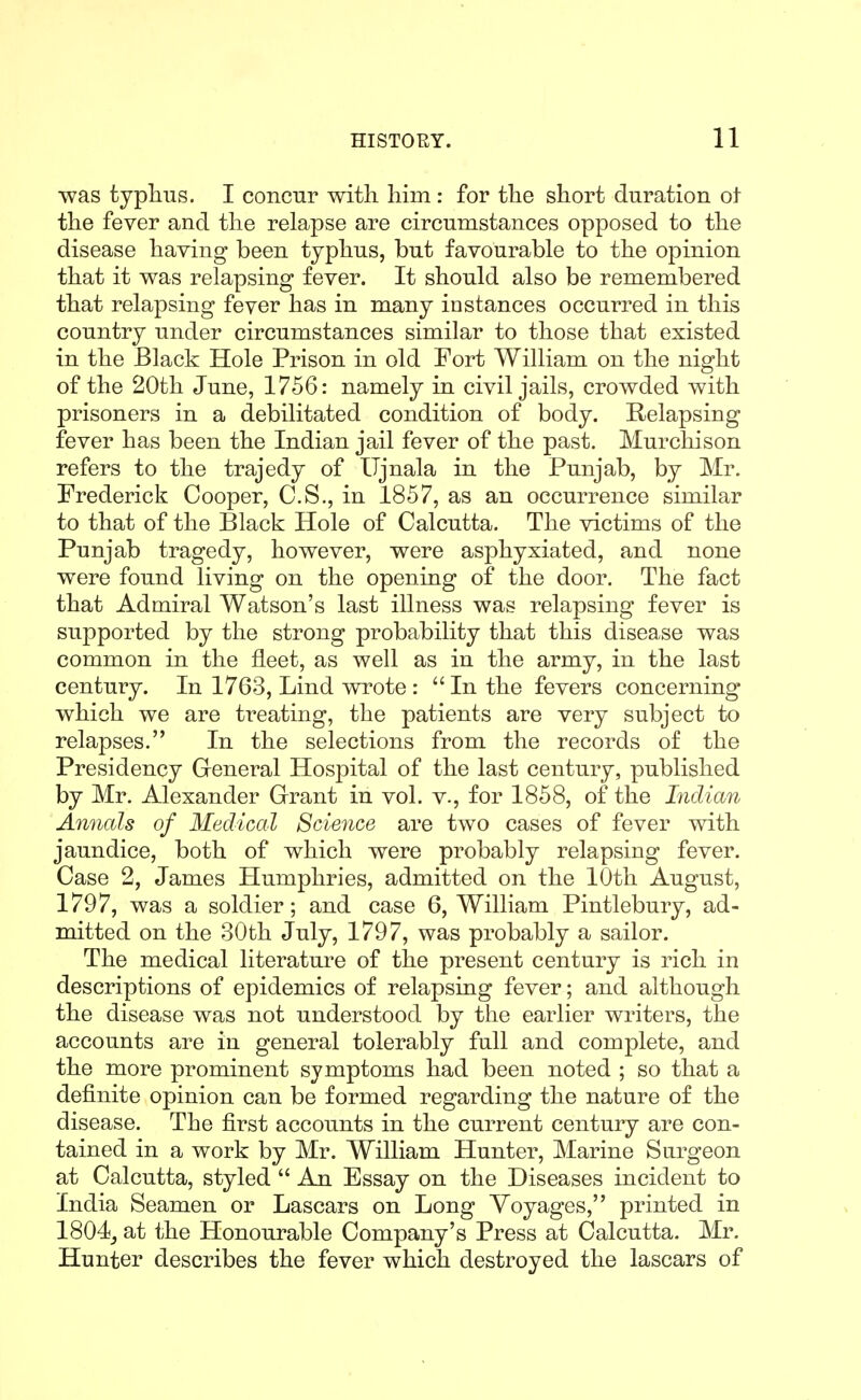 was typhus. I concur with Mm: for the short duration oi the fever and the relapse are circumstances opposed to the disease having been typhus, but favourable to the opinion that it was relapsing fever. It should also be remembered that relapsing fever has in many instances occurred in this country under circumstances similar to those that existed in the Black Hole Prison in old Fort William on the night of the 20th June, 1756: namely in civil jails, crowded with prisoners in a debilitated condition of body. Relapsing fever has been the Indian jail fever of the past. Murchison refers to the trajedy of Ujnala in the Punjab, by Mr. Frederick Cooper, C.S., in 1857, as an occurrence similar to that of the Black Hole of Calcutta, The victims of the Punjab tragedy, however, were asphyxiated, and none were found living on the opening of the door. The fact that Admiral Watson's last illness was relapsing fever is supported by the strong probability that this disease was common in the fleet, as well as in the army, in the last century. In 1763, Lind wrote :  In the fevers concerning which we are treating, the patients are very subject to relapses. In the selections from the records of the Presidency General Hospital of the last century, published by Mr. Alexander Grant in vol. v., for 1858, of the Indian Annals of Medical Science are two cases of fever with jaundice, both of which were probably relapsing fever. Case 2, James Humphries, admitted on the 10th August, 1797, was a soldier; and case 6, William Pintlebury, ad- mitted on the 30th July, 1797, was probably a sailor. The medical literature of the present century is rich in descriptions of epidemics of relapsing fever; and although the disease was not understood by the earlier writers, the accounts are in general tolerably full and complete, and the more prominent symptoms had been noted ; so that a definite opinion can be formed regarding the nature of the disease. The first accounts in the current century are con- tained in a work by Mr. William Hunter, Marine Surgeon at Calcutta, styled  An Essay on the Diseases incident to India Seamen or Lascars on Long Voyages, printed in 1804_, at the Honourable Company's Press at Calcutta. Mr. Hunter describes the fever which destroyed the lascars of