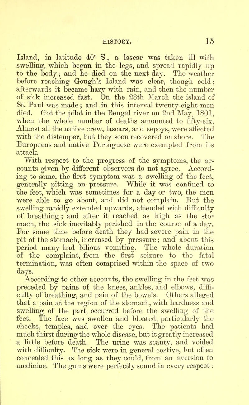 Island, in latitude 40° S., a lascar was taken ill with swelling, which began in the legs, and spread rapidly up to the body; and he died on the next day. The weather before reaching Gough's Island was clear, though cold; afterwards it became hazy with rain, and then the number of sick increased fast. On the 28th March the island of St. Paul was made; and in this interval twenty-eight men died. Got the pilot in the Bengal river on 2nd May, 1801, when the whole number of deaths amounted to fifty-six. Almost all the native crew, lascars, and sepoys, were affected with the distemper, but they soon recovered on shore. The Europeans and native Portuguese were exempted from its attack. With respect to the progress of the symptoms, the ac- counts given by different observers do not agree. Accord- ing to some, the first symptom was a swelling of the feet, generally pitting on pressure. While it was confined to the feet, which was sometimes for a day or two, the men were able to go about, and did not complain. But the swelling rapidly extended upwards, attended with difficulty of breathing; and after it reached as high as the sto- mach, the sick inevitably perished in the course of a day. For some time before death they had severe pain in the pit of the stomach, increased by pressure; and about this period many had bilious vomiting. The whole duration of the complaint, from the first seizure to the fatal termination, was often comprised within the space of two days. According to other accounts, the swelling in the feet was preceded by pains of the knees, ankles, and elbows, difB.- culty of breathing, and pain of the bowels. Others alleged that a pain at the region of the stomach, with hardness and swelhng of the part, occurred before the swelling of the feet. The face was swollen and bloated, particularly the cheeks, temples, and over the eyes. The patients had much thirst during the whole disease, but it greatly increased a little before death. The urine was scanty, and voided with difficulty. The sick were in general costive, but often concealed this as long as they could, from an aversion to medicine. The gums were perfectly sound in every respect: