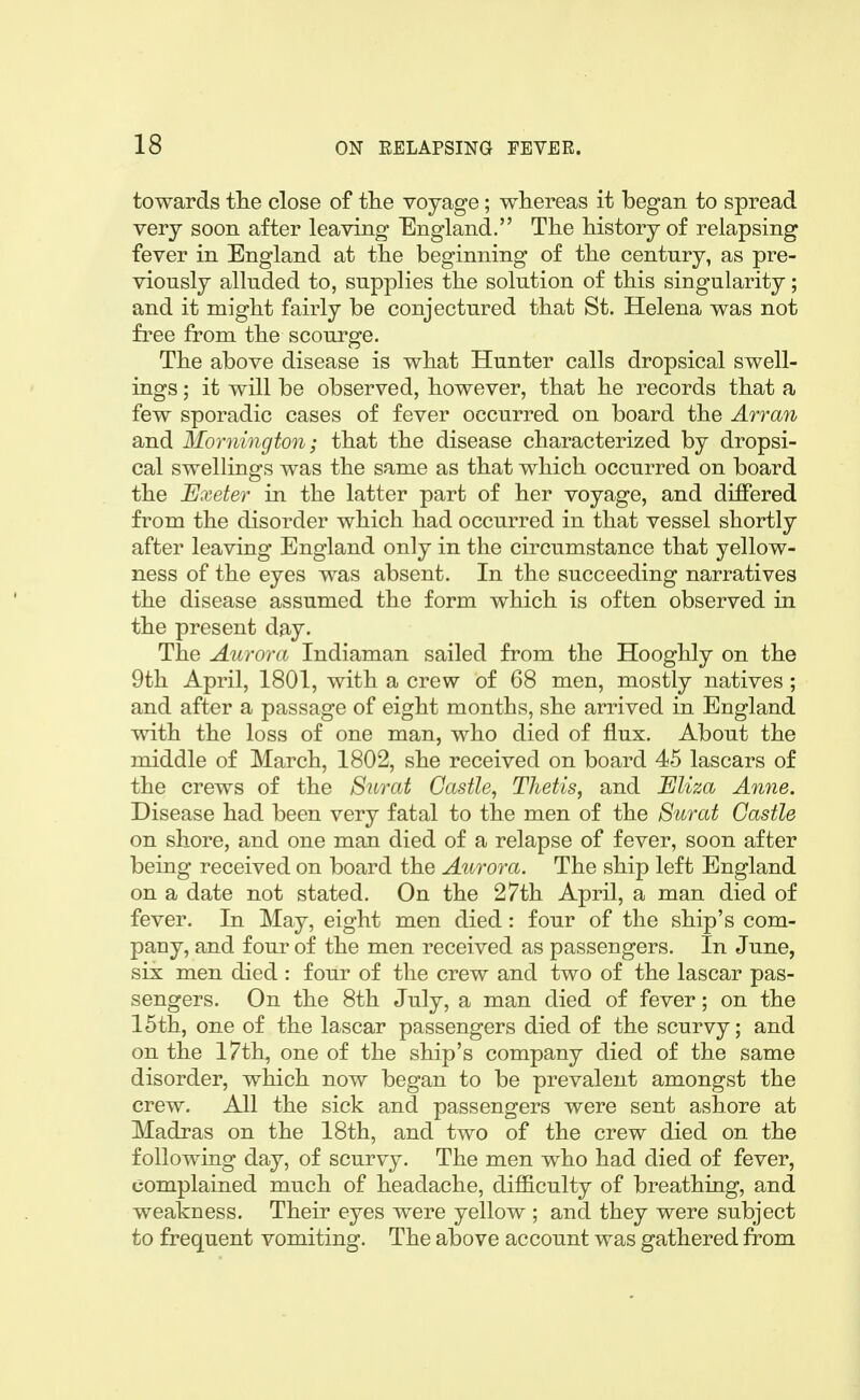 towards tlie close of tlie voyage; whereas it began to spread very soon after leaving England. The history of relapsing fever in England at the beginning of the century, as pre- viously alluded to, supplies the solution of this singularity; and it might fairly be conjectured that St. Helena was not free from the scourge. The above disease is what Hunter calls dropsical swell- ings ; it will be observed, however, that he records that a few sporadic cases of fever occurred on board the An-an and Mornington; that the disease characterized by dropsi- cal swellings was the same as that which occurred on board the JExeter in the latter part of her voyage, and differed from the disorder which had occurred in that vessel shortly after leaving England only in the circumstance that yellow- ness of the eyes was absent. In the succeeding narratives the disease assumed the form which is often observed in the present day. The Aurora Indiaman sailed from the Hooghly on the 9th April, 1801, with a crew of 68 men, mostly natives ; and after a passage of eight months, she arrived in England with the loss of one man, who died of flux. About the middle of March, 1802, she received on board 45 lascars of the crews of the Surat Castle, Thetis, and Eliza Anne. Disease had been very fatal to the men of the Surat Castle on shore, and one man died of a relapse of fever, soon after being received on board the Aurora. The ship left England on a date not stated. On the 27th April, a man died of fever. In May, eight men died: four of the ship's com- pany, and four of the men received as passengers. In June, six men died : four of the crew and two of the lascar pas- sengers. On the 8th July, a man died of fever; on the 15th, one of the lascar passengers died of the scurvy; and on the 17th, one of the ship's company died of the same disorder, which now began to be prevalent amongst the crew. All the sick and passengers were sent ashore at Madras on the 18th, and two of the crew died on the following day, of scurvy. The men who had died of fever, complained much of headache, difficulty of breathing, and weakness. Their eyes were yellow ; and they were subject to frequent vomiting. The above account was gathered from