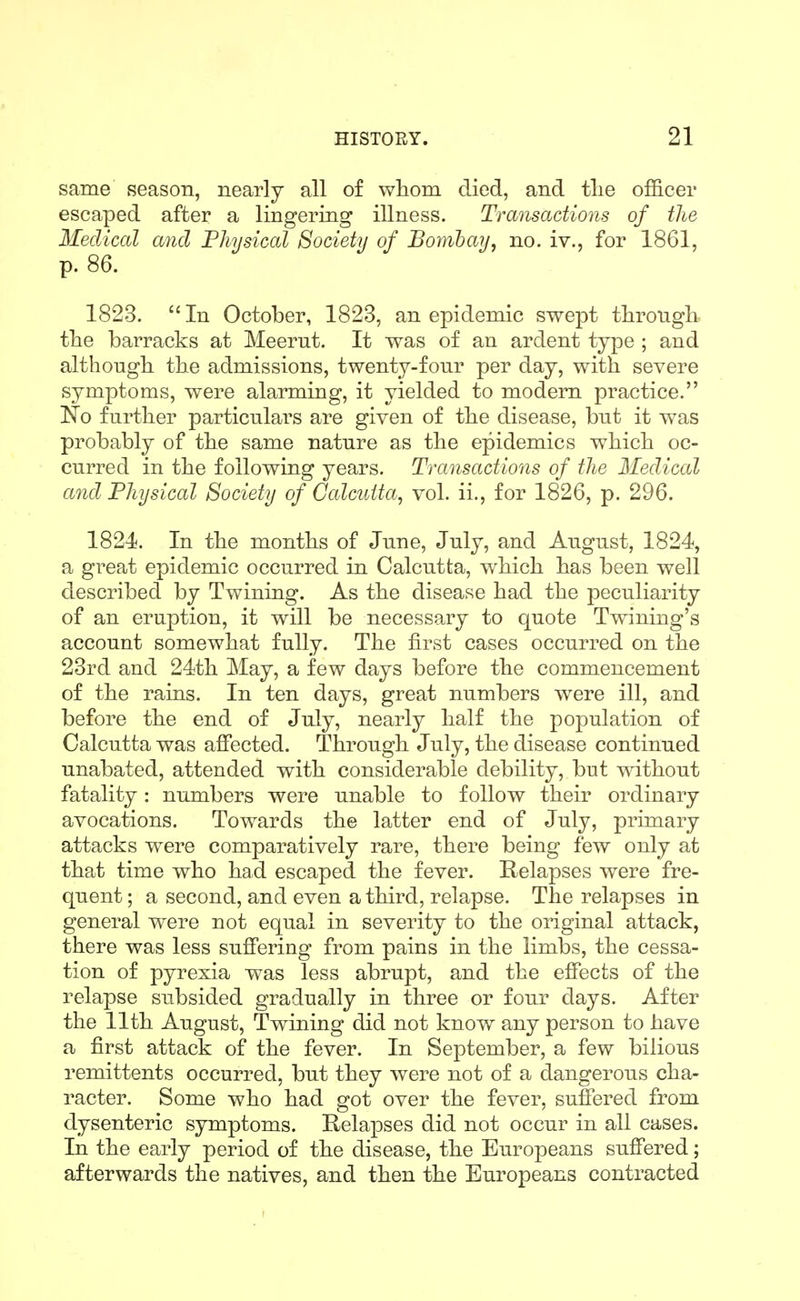 same season, nearly all of whom died, and the officer escaped after a lingering illness. Transactions of the Medical and Physical Society of Bombay, no. iv., for 1861, p. 86. 1823. In October, 1823, an epidemic swept through the barracks at Meerut. It was of an ardent type ; and although the admissions, twenty-four per day, with severe symptoms, were alarming, it yielded to modem practice. No further particulars are given of the disease, but it was probably of the same nature as the epidemics which oc- curred in the following years. Transactions of the Medical and Physical Society of Calcutta, vol. ii., for 1826, p. 296. 1824. In the months of June, July, and August, 1824, a great epidemic occurred in Calcutta, which has been well described by Twining. As the disease had the peculiarity of an eruption, it will be necessary to quote Twining's account somewhat fully. The first cases occurred on the 23rd and 24th May, a few days before the commencement of the rains. In ten days, great numbers were ill, and before the end of July, nearly half the population of Calcutta was affected. Through July, the disease continued unabated, attended with considerable debility, but without fatality: numbers were unable to follow their ordinary avocations. Towards the latter end of July, primary attacks were comparatively rare, there being few only at that time who had escaped the fever. Relapses were fre- quent ; a second, and even a third, relapse. The relapses in general were not equal in severity to the original attack, there was less suffering from pains in the limbs, the cessa- tion of pyrexia was less abrupt, and the effects of the relapse subsided gradually in three or four days. After the 11th August, Twining did not know any person to have a first attack of the fever. In September, a few bilious remittents occurred, but they were not of a dangerous cha- racter. Some who had got over the fever, suffered from dysenteric symptoms. Relapses did not occur in all cases. In the early period of the disease, the Europeans suffered; afterwards the natives, and then the Europeans contracted