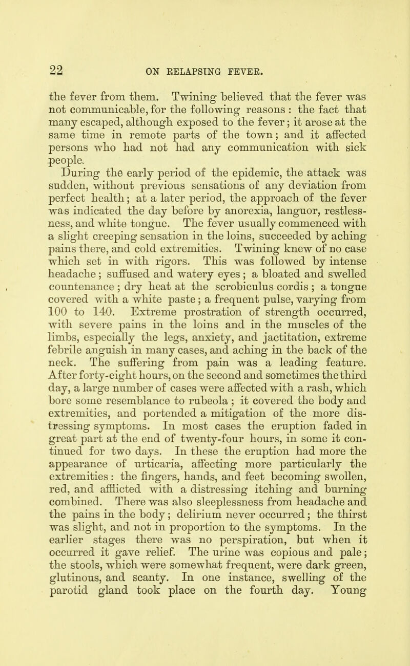 the fever from them. Twining believed that the fever was not communicable, for the following reasons : the fact that many escaped, although exposed to the fever; it arose at the same time in remote parts of the town; and it affected persons who had not had any communication with sick people. During the early period of the epidemic, the attack was sudden, without previous sensations of any deviation from perfect health; at a later period, the approach of the fever was indicated the day before by anorexia, languor, restless- ness, and white tongue. The fever usually commenced with a slight creeping sensation in the loins, succeeded by aching pains there, and cold extremities. Twining knew of no case which set in with rigors. This was followed by intense headache ; suffused and watery eyes ; a bloated and swelled countenance ; dry heat at the scrobiculus cordis ; a tongue covered with a white paste; a frequent pulse, varying from 100 to 140. Extreme prostration of strength occurred, with severe pains in the loins and in the muscles of the limbs, especially the legs, anxiety, and jactitation, extreme febrile anguish in many cases, and aching in the back of the neck. The suffering from pain was a leading feature. After forty-eight hours, on the second and sometimes the third day, a large number of cases were affected with a rash, which bore some resemblance to rubeola ; it covered the body and extremities, and portended a mitigation of the more dis- tressing symptoms. In most cases the eruption faded in great part at the end of twenty-four hours, in some it con- tinued for two days. In these the eruption had more the appearance of urticaria, affecting more particularly the extremities : the fingers, hands, and feet becoming swollen, red, and afilicted with a distressing itching and burning combined. There was also sleeplessness from headache and the pains in the body; delirium never occurred; the thirst was slight, and not in proportion to the symptoms. In the earlier stages there was no perspiration, but when it occurred it gave relief. The urine was copious and pale; the stools, which were somewhat frequent, were dark green, glutinous, and scanty. In one instance, swelling of the parotid gland took place on the fourth day. Young