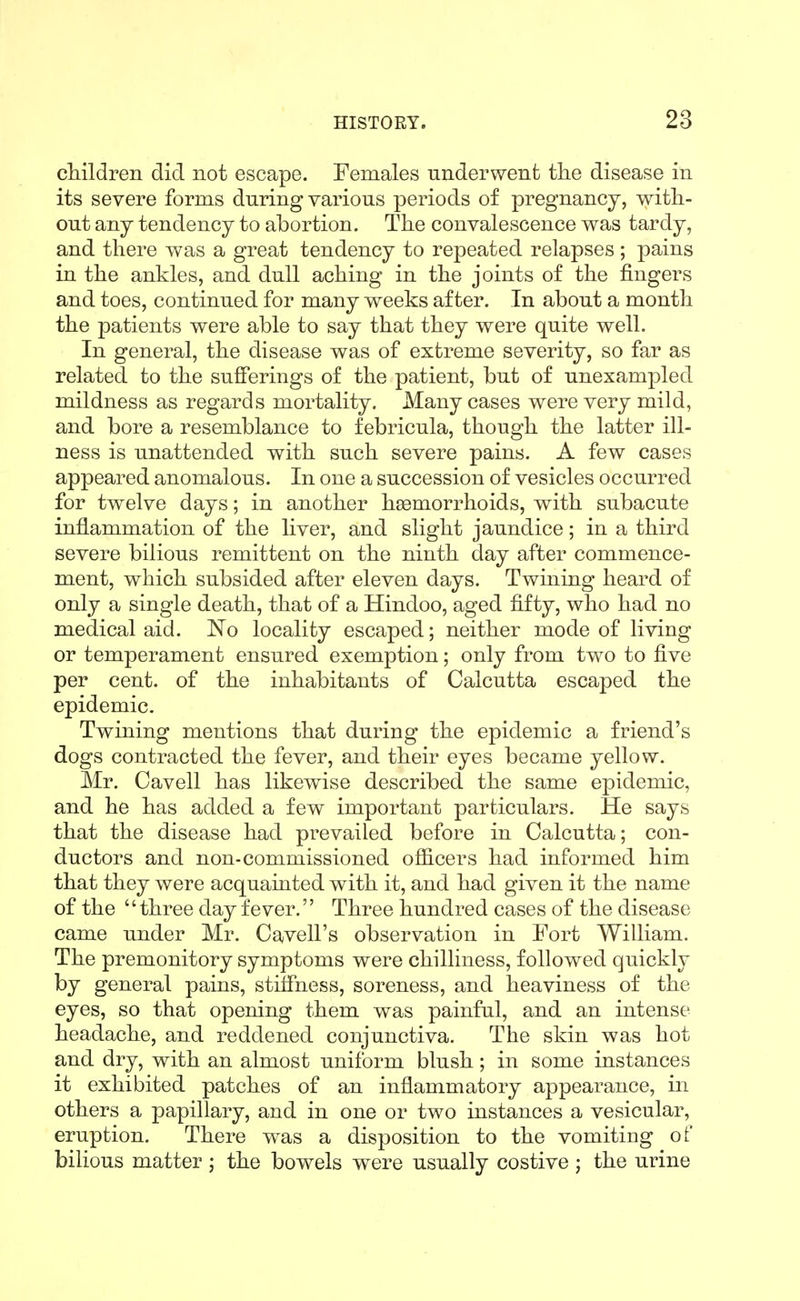cMldren did not escape. Females underwent; tlie disease in its severe forms during various periods of pregnancy, with- out any tendency to abortion. The convalescence was tardy, and there was a great tendency to repeated relapses ; pains in the ankles, and dull aching in the joints of the fingers and toes, continued for many weeks after. In about a month the patients were able to say that they were quite well. In general, the disease was of extreme severity, so far as related to the sufferings of the patient, but of unexampled mildness as regards mortality. Many cases were very mild, and bore a resemblance to febricula, though the latter ill- ness is unattended with such severe pains. A few cases appeared anomalous. In one a succession of vesicles occurred for twelve days; in another haemorrhoids, with subacute inflammation of the liver, and slight jaundice; in a third severe bilious remittent on the ninth day after commence- ment, which subsided after eleven days. Twining heard of only a single death, that of a Hindoo, aged fifty, who had no medical aid. No locality escaped; neither mode of living or temperament ensured exemption; only from two to five per cent, of the inhabitants of Calcutta escaped the epidemic. Twining mentions that during the epidemic a friend's dogs contracted the fever, and their eyes became yellow. Mr. Cavell has likewise described the same epidemic, and he has added a few important particulars. He says that the disease had prevailed before in Calcutta; con- ductors and non-commissioned ofiicers had informed him that they were acquainted with it, and had given it the name of the three day fever. Three hundred cases of the disease came under Mr. Cavell's observation in Fort William. The premonitory symptoms were chilliness, followed quickly by general pains, stiffness, soreness, and heaviness of the eyes, so that opening them was painful, and an intense headache, and reddened conjunctiva. The skin was hot and dry, with an almost uniform blush; in some instances it exhibited patches of an inflammatory appearance, in others a papillary, and in one or two instances a vesicular, eruption. There was a disposition to the vomiting of bilious matter ; the bowels were usually costive ; the urine