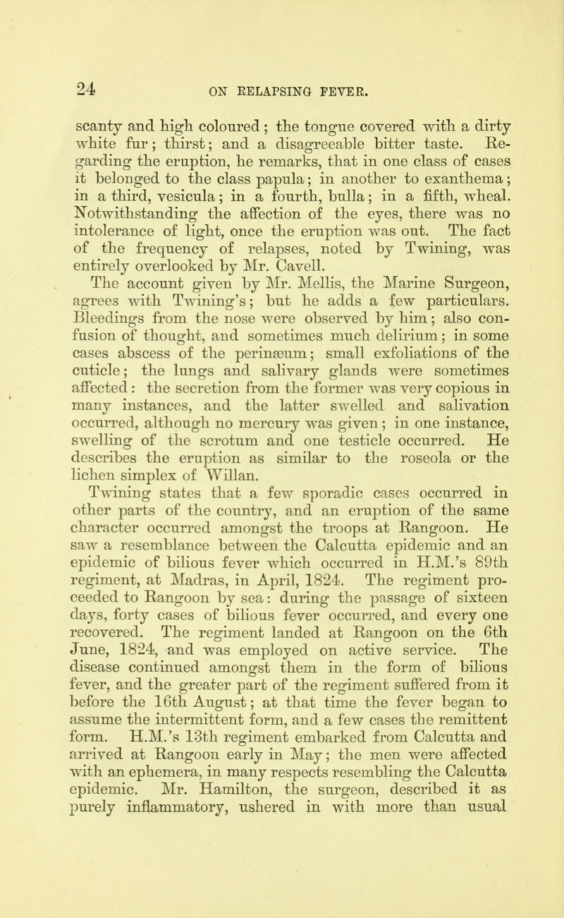 scanty and Mgli coloured ; tlie tongue covered witL. a dirty white far; thirst; and a disagreeable bitter taste. Re- garding the eruption, he remarks, that in one class of cases it belonged to the class papula; in another to exanthema; in a third, vesicula; in a fourth, bulla; in a fifth, wheal. I^otwithstanding the affection of the eyes, there was no intolerance of light, once the eruption was out. The fact of the frequency of relapses, noted by Twining, was entirely overlooked by Mr. Cavell. The account given by Mr. Mollis, the Marine Surgeon, agrees with Twining's; but he adds a few particulars. Bleedings from the nose were observed by him; also con- fusion of thought, and sometimes much delirium; in some cases abscess of the perinasum; small exfoliations of the cuticle; the lungs and salivary glands were sometimes affected : the secretion from the former was very copious in many instances, and the latter swelled and salivation occurred, although no mercury was given ; in one instance, swelling of the scrotum and one testicle occurred. He describes the eruption as similar to the roseola or the lichen simplex of Willan. Twining states that a few sporadic cases occurred in other parts of the country, and an eruption of the same character occurred amongst the troops at Rangoon. He saw a resemblance between the Calcutta epidemic and an epidemic of bilious fever which occurred in H.M.'s 89th regiment, at Madras, in April, 1824. The regiment pro- ceeded to Rangoon by sea: during the passage of sixteen days, forty cases of bilious fever occurred, and every one recovered. The regiment landed at Rangoon on the 6th June, 1824, and was employed on active service. The disease continued amongst them in the form of bilious fever, and the greater part of the regiment suffered from it before the 16th August; at that time the fever began to assume the intermittent form, and a few cases the remittent form. H.M.'s 13th regiment embarked from Calcutta and arrived at Rangoon early in May; the men were affected with an ephemera, in many respects resembling the Calcutta epidemic. Mr. Hamilton, the surgeon, described it as purely inflammatory, ushered in with more than usual