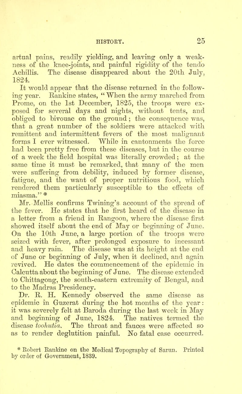 artual pains, readily yielding, and leaving only a weak- ness of the knee-joints, and painful rigidity of tlie tendo Acliillis. The disease disappeared abont the 20th July, 1824 It would appear that the disease returned in the follow- ing year. Rankine states,  When the army marched from Prome, on the 1st December, 1825, the troops were ex- posed for several days and nights, without tents, and obliged to bivouac on the ground; the consequence was, that a great number of the soldiers were attacked with remittent and intermittent fevers of the most malignant forms I ever witnessed. While in cantonments the force had been pretty free from these diseases, but in the course of a week the field hospital was literally crowded; at the same time it must be remarked, that many of the men were suffering from debility, induced by former disease, fatigue, and the want of proper nutritious food, which rendered them particularly susceptible to the effects of miasma. * Mr. Mollis confirms Twining's account of the spread of the fever. He states that he first heard of the disease in a letter from a friend in Rangoon, where the disease first showed itself about the end of May or beginning of June. On the 10th June, a large portion of the troops were seized with fever, after prolonged exposure to incessant and heavy rain. The disease was at its height at the end of June or beginning of July, when it declined, and again revived. He dates the commencement of the epidemic in Calcutta about the beginning of June. The disease extended to Chittagong, the south-eastern extremity of Bengal, and to the Madras Presidency. Dr. R. H. Kennedy observed the same disease as epidemic in Guzerat during the hot months of the year: it was severely felt at Baroda during the last week in May and beginning of June, 1824. The natives termed the disease tooJiutia. The throat and fauces were affected so as to render deglutition painful. No fatal case occurred. * Eobert Eankine on the Medical Topography of Sarun. Printed by order of Government, 1839.