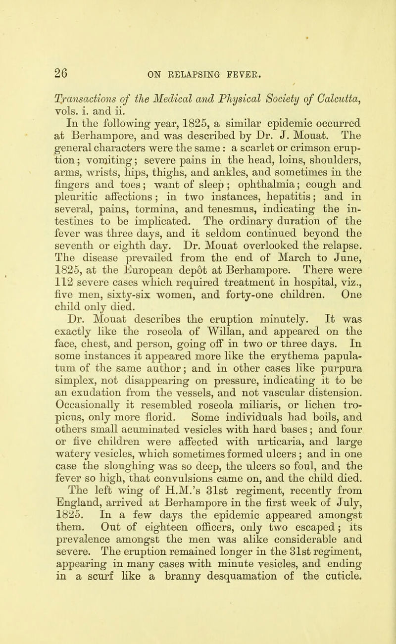 Tfansactions of the Medical and Physical Society of Calcutta, vols. i. and ii. In tlie following year, 1825, a similar epidemic occurred at Berhampore, and was described by Dr. J. Mouafc. The general characters were the same : a scarlet or crimson erup- tion ; vomiting; severe pains in the head, loins, shoulders, arms, wrists, hips, thighs, and ankles, and sometimes in the fingers and toes; want of sleep; ophthalmia; cough and pleuritic affections; in two instances, hepatitis; and in several, pains, tormina, and tenesmus, indicating the in- testines to be implicated. The ordinary duration of the fever was three days, and it seldom continued beyond the seventh or eighth day. Dr. Mouat overlooked the relapse. The disease prevailed from the end of March to June, 1825, at the European depot at Berhampore. There were 112 severe cases which required treatment in hospital, viz., five men, sixty-six women, and forty-one children. One child only died. Dr. Mouat describes the eruption minutely. It was exactly like the roseola of Willan, and appeared on the face, chest, and person, going ofi in two or three days. In some instances it appeared more like the erythema papula- tum of the same author; and in other cases like purpura simplex, not disappearing on pressure, indicating it to be an exudation from the vessels, and not vascular distension. Occasionally it resembled roseola miliaris, or lichen tro- picus, only more florid. Some individuals had boils, and others small acuminated vesicles with hard bases; and four or five children were affected with urticaria, and large watery vesicles, which sometimes formed ulcers ; and in one case the sloughing was so deep, the ulcers so foul, and the fever so high, that convulsions came on, and the child died. The left wing of H.M.'s 31st regiment, recently from England, arrived at Berhampore in the first week of July, 1825. In a few days the epidemic appeared amongst them. Out of eighteen officers, only two escaped; its prevalence amongst the men was alike considerable and severe. The eruption remained longer in the 31st regiment, appearing in many cases with minute vesicles, and ending in a scurf like a branny desquamation of the cuticle.