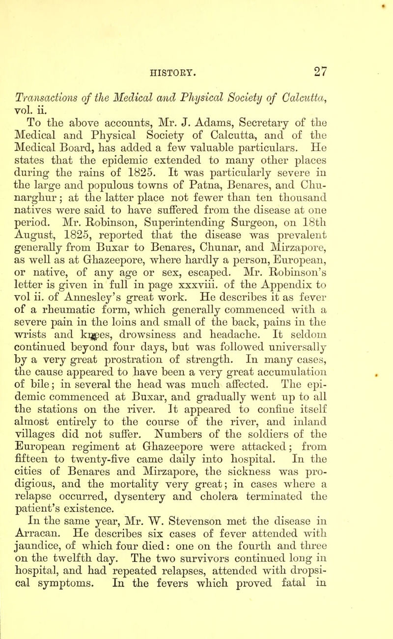 Transactions of the Medical and Physical Society of Calcutta, vol. ii. To tlie above accounts, Mr. J. Adams, Secretary of tlie Medical and Physical Society of Calcutta, and of tlie Medical Board, has added a few valuable particulars. He states that the epidemic extended to many other places during the rains of 1825. It was particularly severe in the large and populous towns of Patna, Benares, and Chu- narghur; at the latter place not fewer than ten thousand natives were said to have suffered from the disease at one period. Mr. Robinson, Superintending Surgeon, on 18th August, 1825, reported that the disease was prevalent generally from Buxar to Benares, Chunar, and Mirzapore, as well as at Ghazeepore, where hardly a person, European, or native, of any age or sex, escaped. Mr. Robinson's letter is given in full in page xxxviii. of the Appendix to vol ii. of Annesley's great work. He describes it as fever of a rheumatic form, which generally commenced with a severe pain in the loins and small of the back, pains in the wi'ists and k^es, drowsiness and headache. It seldom continued beyond four days, but was followed universally by a very great prostration of strength. In many cases, the cause appeared to have been a very great accumulation of bile; in several the head was much affected. The epi- demic commenced at Buxar, and gradually went up to all the stations on the river. It appeared to confine itself almost entirely to the course of the river, and inland villages did not suffer. Numbers of the soldiers of the European regiment at Ghazeepore were attacked; from fifteen to twenty-five came daily into hospital. In the cities of Benares and Mirzapore, the sickness was pro- digious, and the mortality very great; in cases where a relapse occurred, dysentery and cholera terminated the patient's existence. In the same year, Mr. W. Stevenson met the disease in Arracan. He describes six cases of fever attended with jaundice, of which four died: one on the fourth and thi'ee on the twelfth day. The two survivors continued long in hospital, and had repeated relapses, attended with dropsi- cal symptoms. In the fevers which proved fatal in