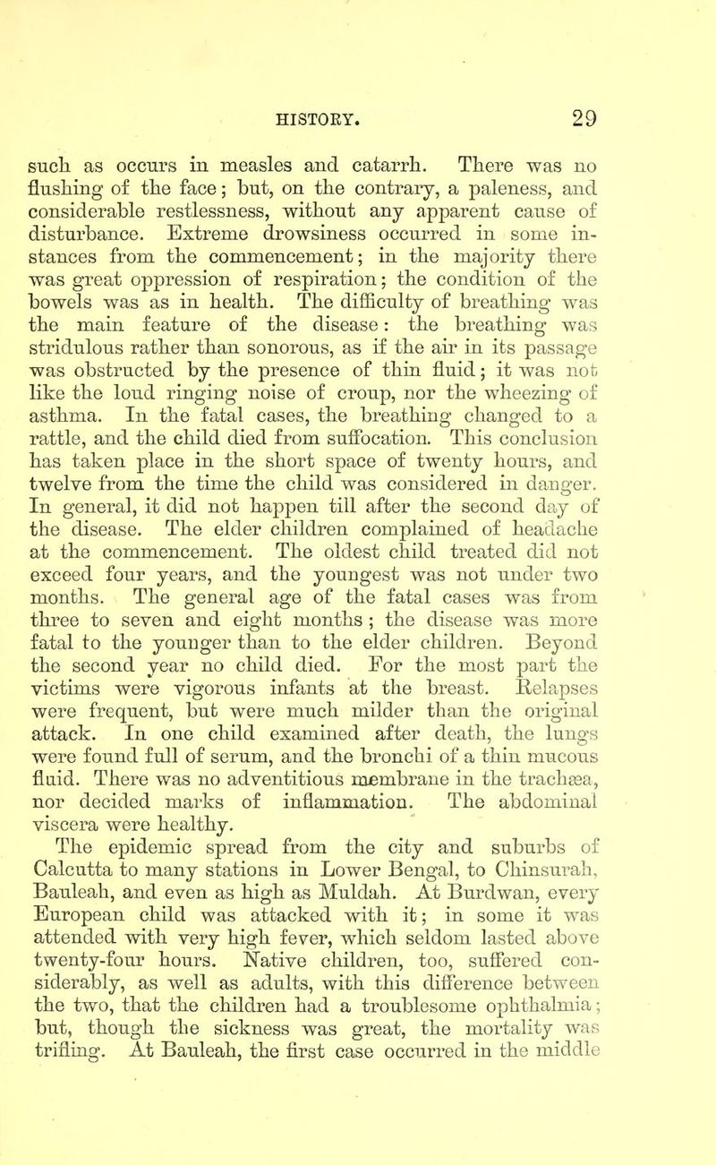 sncli as occurs in measles and catarrh. There was no flnsliing of the face; but, on the contrary, a paleness, and considerable restlessness, without any apparent cause of disturbance. Extreme drowsiness occurred in some in- stances from the commencement; in the majority there was great oppression of respiration; the condition of the bowels was as in health. The difficulty of breathing was the main feature of the disease: the breathing was stridulous rather than sonorous, as if the air in its passage was obstructed by the presence of thin fluid; it was not like the loud ringing noise of croup, nor the wheezing of asthma. In the fatal cases, the breathing changed to a rattle, and the child died from suffocation. This conclusion has taken place in the short space of twenty hours, and twelve from the time the child was considered in danger. In general, it did not happen till after the second day of the disease. The elder children complained of headache at the commencement. The oldest child treated did not exceed four years, and the youngest was not under two months. The general age of the fatal cases was from three to seven and eight months ; the disease was more fatal to the younger than to the elder children. Beyond the second year no child died. For the most part the victims were vigorous infants at the breast. Relapses were frequent, but were much milder than the original attack. In one child examined after death, the lungs were found full of serum, and the bronchi of a thin mucous flaid. There was no adventitious membrane in the trachgea, nor decided marks of inflammation. The abdominal viscera were healthy. The epidemic spread from the city and suburbs of Calcutta to many stations in Lower Bengal, to Chinsurah, Bauleah, and even as high as Muldah. At Burdwan, every European child was attacked with it; in some it was attended with very high fever, which seldom lasted above twenty-four hours. Native children, too, suffered con- siderably, as well as adults, with this difference between the two, that the children had a troublesome ophthalmia; but, though the sickness was great, the mortality was trifling. At Bauleah, the first case occurred in the middle