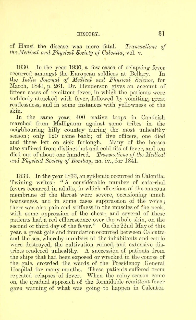 of Hansi the disease was more fatal. Transactions of the Medical ayid Physical Society of Calcutta, vol. v. 1830. In tlie year 1830, a few cases of relapsing fever occurred amongst the European soldiers at Bellarj. In the India Journal of Medical and Physical Science, for March, 1841, p. 261, Dr. Henderson gives an account of fifteen cases of remittent fever, in which the patients were suddenly attacked with fever, followed by vomiting, great restlessness, and in some instances with yellowness of the skin. In the same year, 400 native toops in Caudeish marched from Malligaum against some tribes in the neighbouring hilly country during the most unhealthy season; only 120 came back; of five officers, one died and three left on sick furlough. Many of the horses also suffered from distinct hot and cold fits of fever, and ten died out of about one hundred. Transactions of the Medical and Physical Society of Bombay, no. iv., for 1841. 1833. In the year 1833, an epidemic occurred in Calcutta. Twining writes: A considerable number of catarrhal fevers occurred in adults, in which affections of the mucous membrane of the throat were severe, occasioning much hoarseness, and in some cases suppression of the voice; there was also pain and stiffness in the muscles of the neck, with some oppression of the chest; and several of these patients had a red efflorescence over the whole skin, on the second or third day of the fever. On the 22nd May of this year, a great gale and inundation occurred between Calcutta and the sea, whereby numbers of the inhabitants and cattle were destroyed, the cultivation ruined, and extensive dis- tricts rendered unhealthy. A succession of patients from the ships that had been exposed or wrecked in the course of the gale, crowded the wards of the Presidency General Hospital for many months. These patients suffered from repeated relapses of fever. When the rainy season came on, the gradual approach of the formidable remittent fever gave warning of what was going to happen in Calcutta.