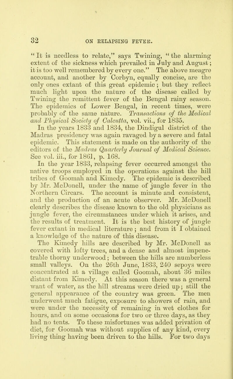 It is needless to relate, says Twining,  the alarming extent of the sickness which prevailed in July and August; it is too well remembered by every one. The above meagre account, and another by Corbyn, equally concise, are the only ones extant of this great epidemic; but they reflect much light upon the nature of the disease called by Twining the remittent fever of the Bengal rainy season. The epidemics of Lower Bengal, in recent times, were probably of the same nature. Transactions of the Medical and Physical Society of Calcutta, vol. vii., for 1835. In the years 1833 and 1834, the Dindigul district of the Madras presidency was again ravaged by a severe and fatal epidemic. This statement is made on the authority of the editors of the Madras Quarterly Journal of Medical Science. See vol. iii., for 1861, p. 168. In the year 1833, relapsing fever occurred amongst the native troops employed in the operations against the hill tribes of Groomah and Kimedy. The epidemic is described by ]Mr. McDonell, under the name of jungle fever in the Northern Circars. The account is minute and consistent, and the production of an acute observer. Mr. McDonell clearly describes the disease known to the old physicians as jungle fever, the circumstances under which it arises, and the results of treatment. It is the best history of jungle fever extant in medical literature ; and from it I obtained a knowledge of the nature of this disease. The Kimedy hills are described by Mr. McDonell as covered with lofty trees, and a dense and almost impene- trable thorny underwood; between the hills are numberless small valleys. On the 26th June, 1833, 240 sepoys were concentrated at a village called Goomah, about 36 miles distant from Kimedy. At this season there was a general want of water, as the hill streams were dried up; still the general appearance of the country was green. The men underwent much fatigue, exposure to showers of rain, and were under the necessity of remaining in wet clothes for hours, and on some occasions for two or three days, as they had no tents. To these misfortunes was added privation of diet, for Goomah was without supplies of any kind, every living thing having been driven to the hills. For two days