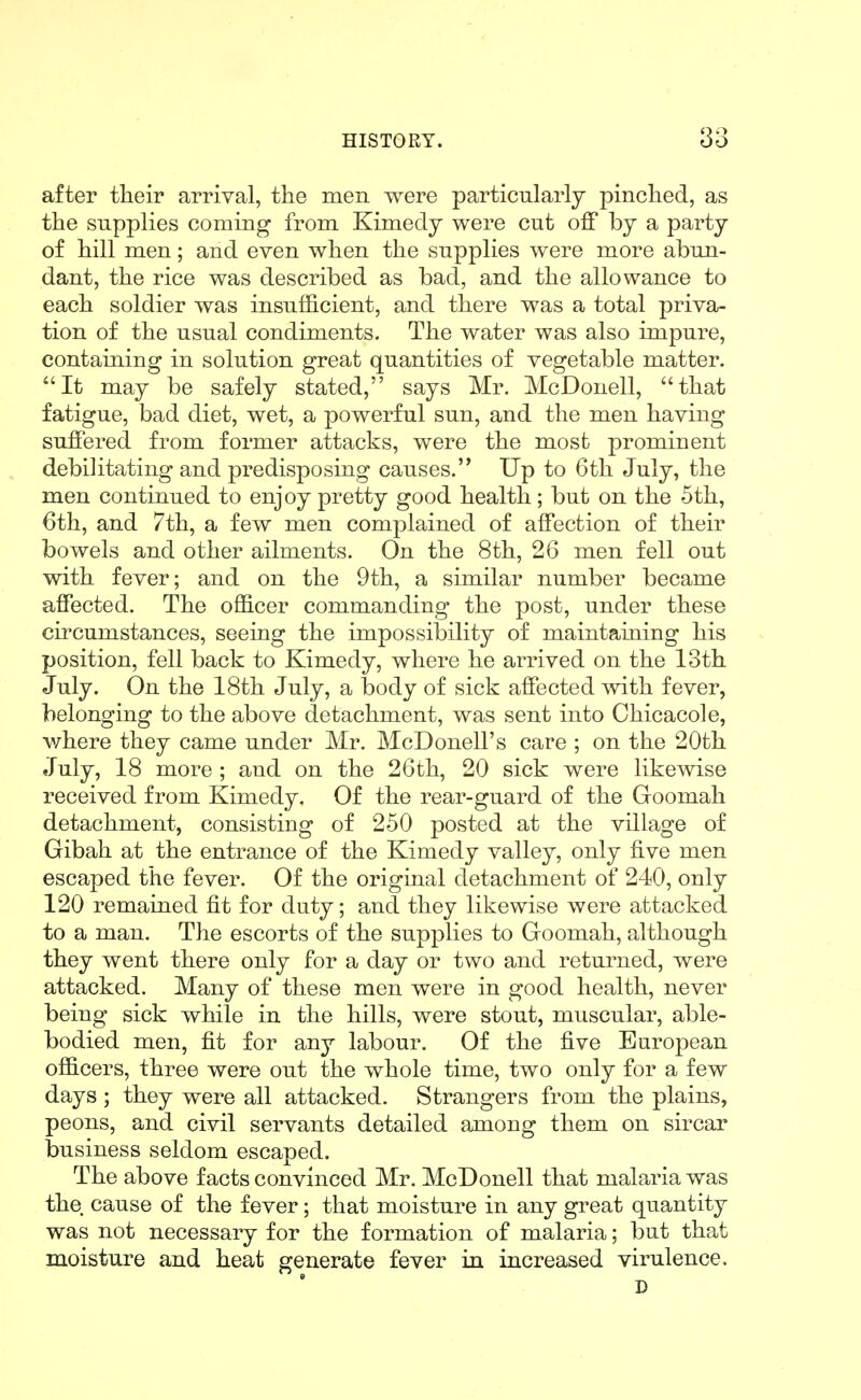 after their arrival, the men were particularly pinched, as the supplies coming from Kimedy were cut off by a party of hill men; and even when the supplies were more abun- dant, the rice was described as bad, and the allowance to each soldier was insufficient, and there was a total priva- tion of the usual condiments. The water was also impure, containing in solution great quantities of vegetable matter. It may be safely stated, says Mr. McDonell, that fatigue, bad diet, wet, a powerful sun, and the men having suffered from former attacks, were the most prominent debilitating and predisposing causes. Up to 6th July, the men continued to enjoy pretty good health; but on the 5th, 6th, and 7th, a few men complained of affection of their bowels and other ailments. On the 8th, 26 men fell out with fever; and on the 9th, a similar number became affected. The officer commanding the post, under these circumstances, seeing the impossibility of maintaining his position, fell back to Kimedy, where he arrived on the 13th July. On the 18th July, a body of sick affected with fever, belonging to the above detachment, was sent into Chicacole, v/here they came under Mr. McDonell's care ; on the 20th July, 18 more ; and on the 26th, 20 sick were likewise received from Kimedy. Of the rear-guard of the Goomah detachment, consisting of 250 posted at the village of Gibah at the entrance of the Kimedy valley, only five men escaped the fever. Of the original detachment of 240, only 120 remained fit for duty; and they likewise were attacked to a man. The escorts of the supplies to Goomah, although they went there only for a day or two and returned, were attacked. Many of these men were in good health, never being sick while in the hills, were stout, muscular, able- bodied men, fit for any labour. Of the five European officers, three were out the whole time, two only for a few days ; they were all attacked. Strangers from the plains, peons, and civil servants detailed among them on sircar business seldom escaped. The above facts convinced Mr. McDonell that malaria was the cause of the fever; that moisture in any great quantity was not necessary for the formation of malaria; but that moisture and heat generate fever in increased virulence. D