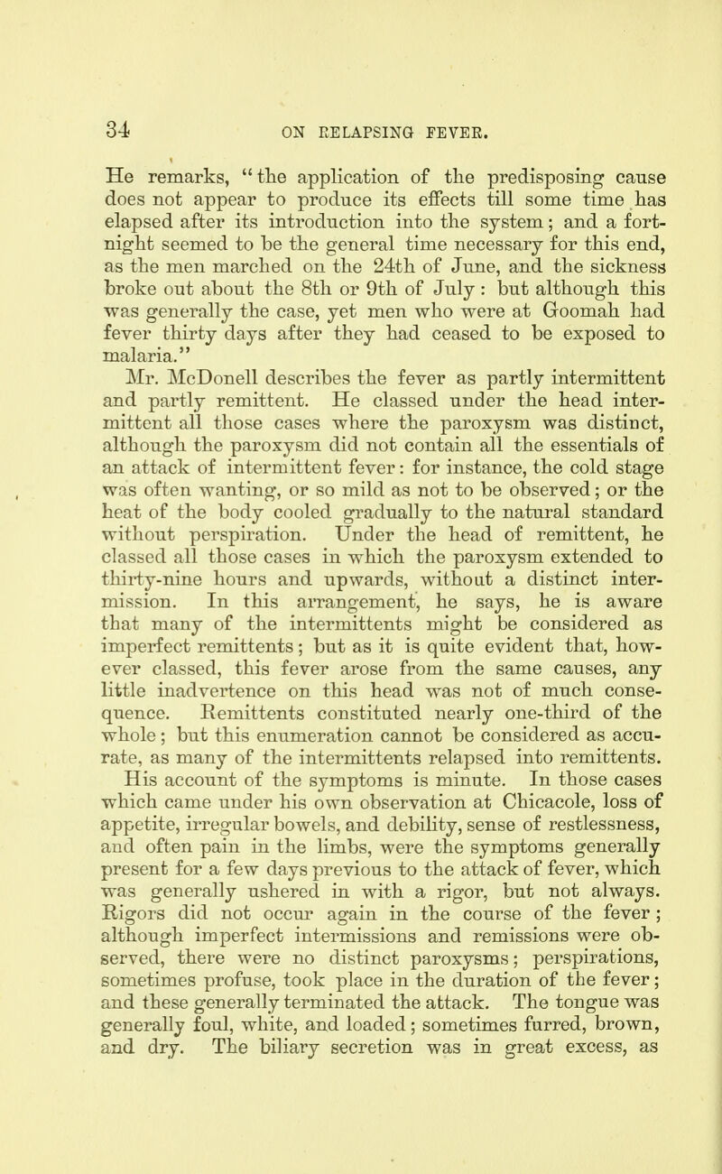 He remarks, the application of the predisposing canse does not appear to produce its effects till some time has elapsed after its introduction into the system; and a fort- night seemed to be the general time necessary for this end, as the men marched on the 24th of June, and the sicknesjs broke out about the 8th or 9th of July: but although this was generally the case, yet men who were at Goomah had fever thirty days after they had ceased to be exposed to malaria. Mr. McDonell describes the fever as partly intermittent and partly remittent. He classed under the head inter- mittent all those cases where the paroxysm was distinct, although the paroxysm did not contain all the essentials of an attack of intermittent fever: for instance, the cold stage was often wanting, or so mild as not to be observed; or the heat of the body cooled gradually to the natural standard without perspiration. Under the head of remittent, he classed all those cases in which the paroxysm extended to thirty-nine hours and upwards, without a distinct inter- mission. In this arrangement, he says, he is aware that many of the intermittents might be considered as imperfect remittents; but as it is quite evident that, how- ever classed, this fever arose from the same causes, any little inadvei^^ence on this head was not of much conse- quence. Remittents constituted nearly one-third of the whole ; but this enumeration cannot be considered as accu- rate, as many of the intermittents relapsed into remittents. His account of the symptoms is minute. In those cases which came under his own observation at Chicacole, loss of appetite, irregular bowels, and debihty, sense of restlessness, and often pain in the limbs, were the symptoms generally present for a few days previous to the attack of fever, which was generally ushered in with a rigor, but not always. Rigors did not occur again in the course of the fever; although imperfect intermissions and remissions were ob- served, there were no distinct paroxysms; perspirations, sometimes profuse, took place in the duration of the fever; and these generally terminated the attack. The tongue was generally foul, white, and loaded; sometimes furred, brown, and dry. The biliary secretion was in great excess, as