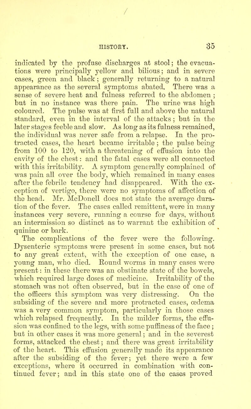 / msTOEY. 35 indicated by the profuse discharges at stool; the evacua- tions were principally yellow and bilious; and in severe cases, green and. black; generally returning to a natural appearance as the several symptoms abated. There was a sense of severe heat and. fulness referred to the abdomen ; but in no instance was there paiu. The urine was high coloured. The pulse was at first full and above the natural standard, even in the interval of the attacks ; but in the later stages feeble and. slow. As long as its fulness remained, the individual was never safe from a relapse. In the pro- tracted cases, the heart became irritable ; the pulse being from 100 to 120, with a threatening of effusion into the cavity of the chest: and the fatal cases were all connected with this irritability. A symptom generally complained of was pain all over the body, which remained in many cases after the febrile tendency had disappeared. With the ex- ception of vertigo, there were no symptoms of affection of the head. Mr. McDonell does not state the average dura- tion of the fever. The cases called remittent, were in many instances very severe, running a course for days, without an intermission so distinct as to warrant the exhibition of quinine or bark. The complications of the fever were the following. Dysenteric symptoms were present in some cases, but not to any great extent, with the exception of one case, a young man, who died. Round worms in many cases were present: in these there was an obstinate state of the bowels, which required large doses of medicine. Irritability of the stomach was not often observed, but in the case of one of the officers this symptom was very distressing. On the subsiding of the severe and more protracted cases, oedema was a very common symptom, particularly in those cases which relapsed frequently. In the milder forms, the effu- sion was confined to the legs, with some puffiness of the face ; but in other cases it was more general; and in the severest forms, attacked the chest; and there was great irritability of the heart. This effusion generally made its appearance after the subsiding of the fever; yet there were a few exceptions, where it occurred in combination with con- tinued fever; and in this state one of the cases proved