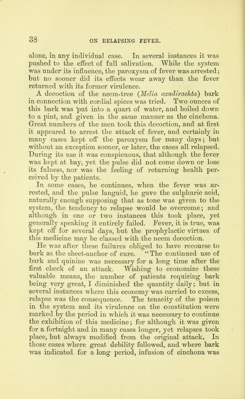 alone, in any individual case. In several instances it was pushed to tlie effect of full salivation. While the system was under its influence, the paroxysm of fever was arrested; but no sooner did its effects wear away than the fever returned with its former virulence. A decoction of the neem-tree (Melia azadiraclita) bark in connection with cordial spices was tried. Two ounces of this bark was 'put into a quart of water, and boiled down to a pint, and given in the same manner as the cinchona. Great numbers of the men took this decoction, and at first it appeared to arrest the attack of fever, and certainly in many cases kept off the paroxysm for many days; but without an exception sooner, or later, the cases all relapsed. During its use it was conspicuous, that although the fever was kept at bay, yet the pulse did not come down or lose its fulness, nor was the feeling of returning health per- ceived by the patients. In some cases, he continues, when the fever was ar- rested, and the pulse languid, he gave the sulphuric acid, naturally enough supposing that as tone was given to the system, the tendency to relapse would be overcome; and although in one or two instances this took place, yet generally speaking it entirely failed. Fever, it is true, was kept off for several days, but the prophylactic virtues of this medicine may be classed with the neem decoction. He was after these failures obliged to have recourse to bark as the sheet-anchor of cure. The continued use of bark and quinine was necessary for a long time after the first check of an attack. Wishing to economize these valuable means, the number of patients requiring bark being very great, I diminished the quantity daily; but in several instances where this economy was carried to excess, relapse was the consequence. The tenacity of the poison in the system and its virulence on the constitution were marked by the period in which it was necessary to continue the exhibition of this medicine; for although it was given for a fortnight and in many cases longer, yet relapses took place, but always modified from the original attack* In those cases where great debility followed, and where bark was indicated for a long period, infusion of cinchona was